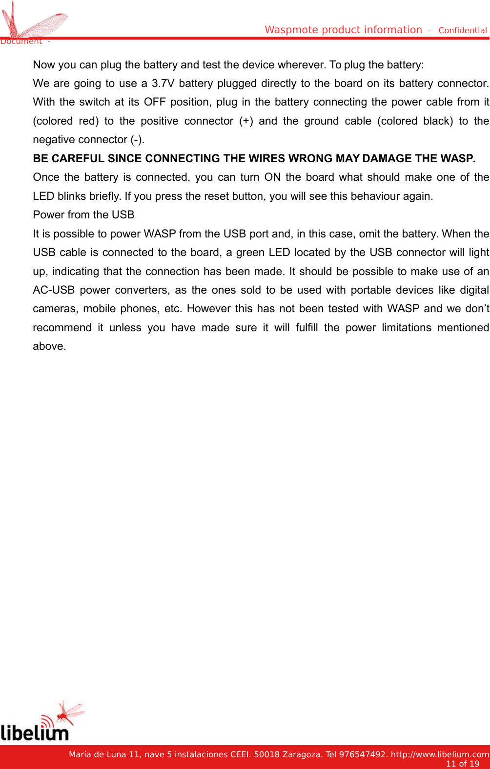 Waspmote product information  -   Condential Document  -Now you can plug the battery and test the device wherever. To plug the battery:We are going to use a 3.7V battery plugged directly to the board on its battery connector.With the switch at its OFF position, plug in the battery connecting the power cable from it(colored red) to the positive connector (+) and the ground  cable (colored black)  to thenegative connector (-).BE CAREFUL SINCE CONNECTING THE WIRES WRONG MAY DAMAGE THE WASP.Once the battery is connected, you can turn ON the board what should make one of theLED blinks briefly. If you press the reset button, you will see this behaviour again.Power from the USBIt is possible to power WASP from the USB port and, in this case, omit the battery. When theUSB cable is connected to the board, a green LED located by the USB connector will lightup, indicating that the connection has been made. It should be possible to make use of anAC-USB power converters, as the ones sold to be used with portable devices like digitalcameras, mobile phones, etc. However this has not been tested with WASP and we don’trecommend it unless you have  made sure it  will  fulfill the power  limitations  mentionedabove.   María de Luna 11, nave 5 instalaciones CEEI. 50018 Zaragoza. Tel 976547492. http://www.libelium.com11 of 19    