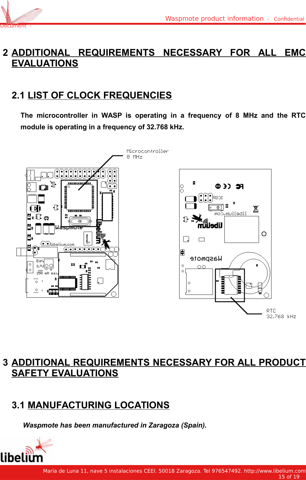 Waspmote product information  -   Condential Document  - 2 ADDITIONAL   REQUIREMENTS   NECESSARY   FOR   ALL   EMCEVALUATIONS 2.1 LIST OF CLOCK FREQUENCIESThe   microcontroller   in   WASP   is   operating   in   a   frequency   of   8   MHz   and   the   RTCmodule is operating in a frequency of 32.768 kHz. 3 ADDITIONAL REQUIREMENTS NECESSARY FOR ALL PRODUCTSAFETY EVALUATIONS 3.1 MANUFACTURING LOCATIONSWaspmote has been manufactured in Zaragoza (Spain).   María de Luna 11, nave 5 instalaciones CEEI. 50018 Zaragoza. Tel 976547492. http://www.libelium.com15 of 19    