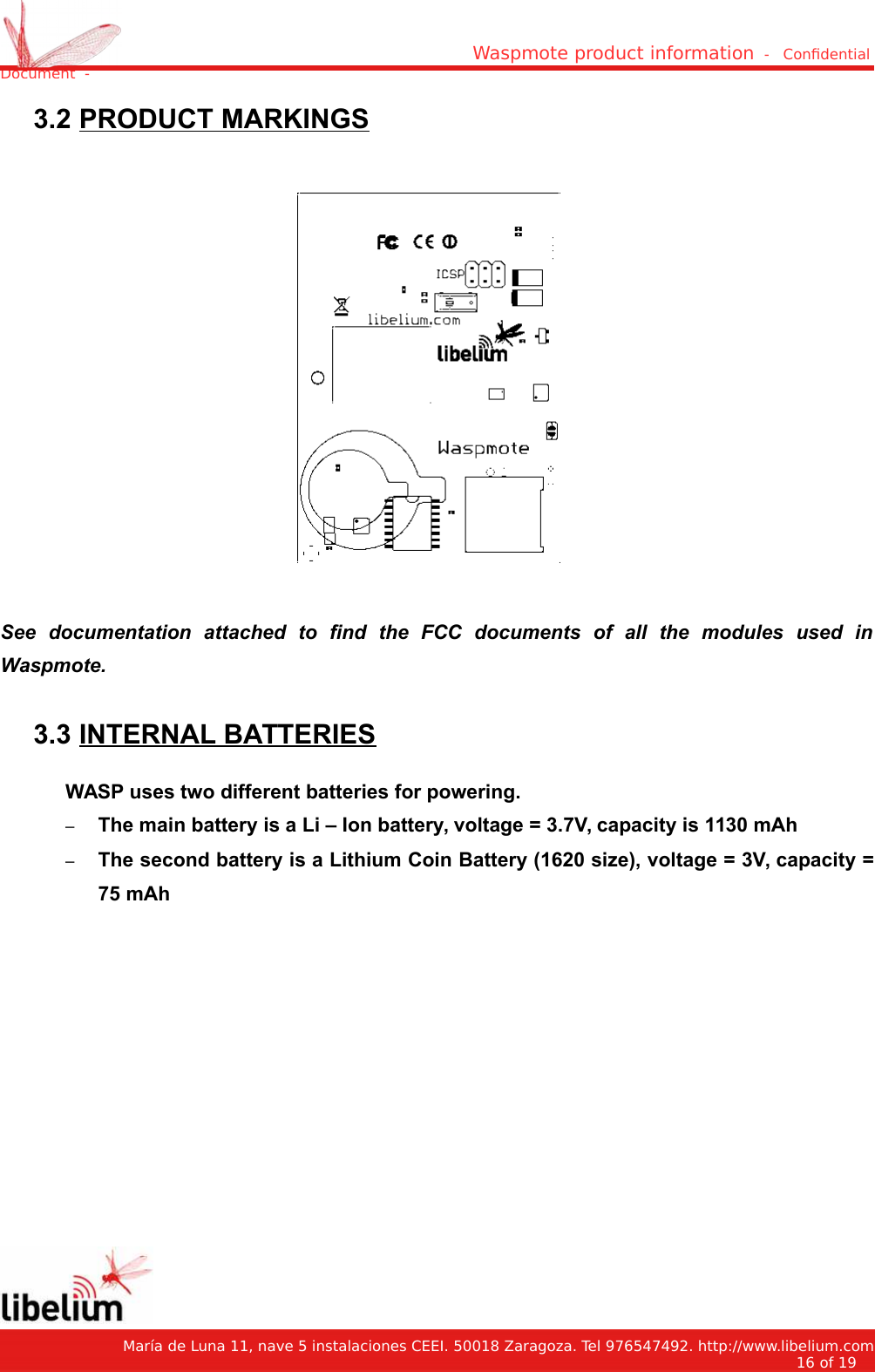 Waspmote product information  -   Condential Document  - 3.2 PRODUCT MARKINGSSee   documentation   attached   to   find   the   FCC   documents   of   all   the   modules   used   inWaspmote. 3.3 INTERNAL BATTERIESWASP uses two different batteries for powering.–The main battery is a Li – Ion battery, voltage = 3.7V, capacity is 1130 mAh–The second battery is a Lithium Coin Battery (1620 size), voltage = 3V, capacity =75 mAh    María de Luna 11, nave 5 instalaciones CEEI. 50018 Zaragoza. Tel 976547492. http://www.libelium.com16 of 19    