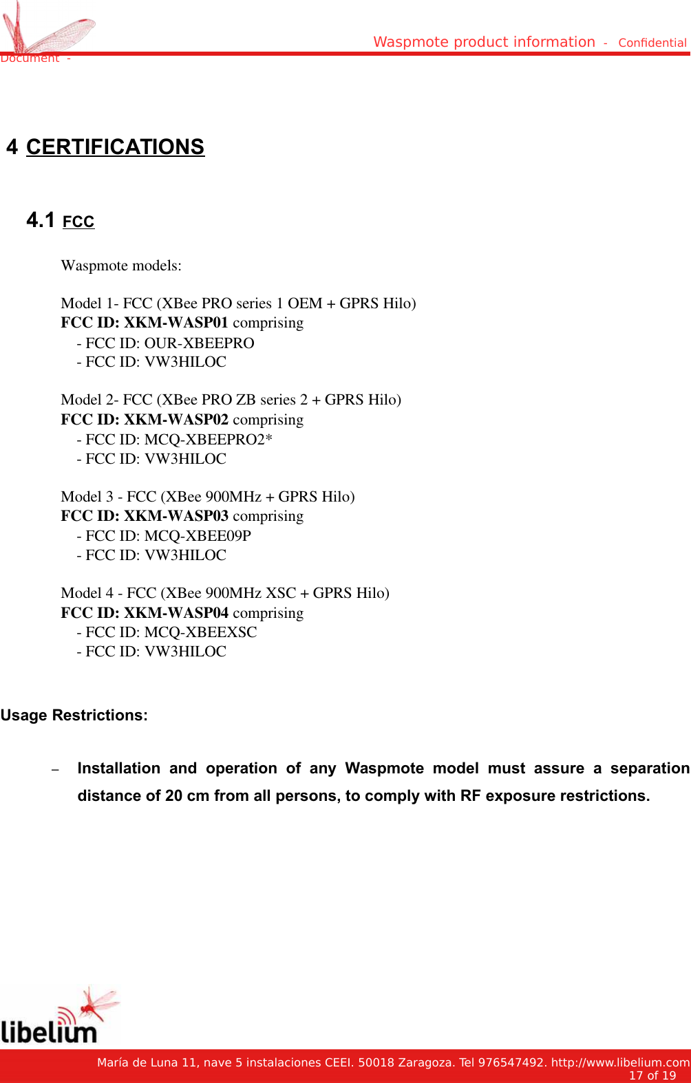Waspmote product information  -   Condential Document  - 4 CERTIFICATIONS 4.1 FCCWaspmote models:Model 1- FCC (XBee PRO series 1 OEM + GPRS Hilo)FCC ID: XKM-WASP01 comprising    - FCC ID: OUR-XBEEPRO    - FCC ID: VW3HILOCModel 2- FCC (XBee PRO ZB series 2 + GPRS Hilo) FCC ID: XKM-WASP02 comprising    - FCC ID: MCQ-XBEEPRO2*    - FCC ID: VW3HILOCModel 3 - FCC (XBee 900MHz + GPRS Hilo)FCC ID: XKM-WASP03 comprising    - FCC ID: MCQ-XBEE09P    - FCC ID: VW3HILOCModel 4 - FCC (XBee 900MHz XSC + GPRS Hilo)FCC ID: XKM-WASP04 comprising    - FCC ID: MCQ-XBEEXSC    - FCC ID: VW3HILOCUsage Restrictions:–Installation   and   operation   of   any   Waspmote   model   must   assure   a   separationdistance of 20 cm from all persons, to comply with RF exposure restrictions.   María de Luna 11, nave 5 instalaciones CEEI. 50018 Zaragoza. Tel 976547492. http://www.libelium.com17 of 19    