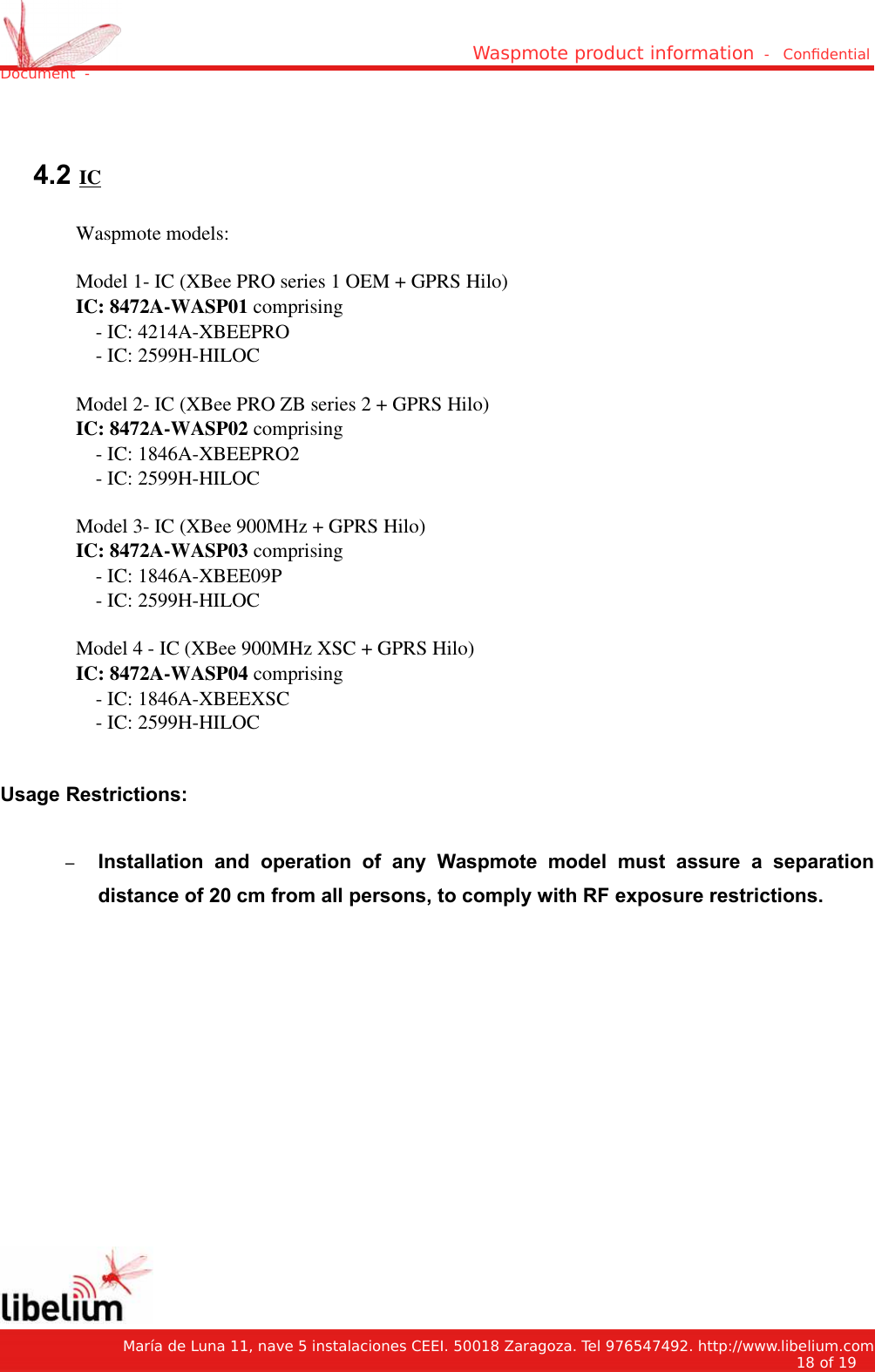 Waspmote product information  -   Condential Document  - 4.2 ICWaspmote models:Model 1- IC (XBee PRO series 1 OEM + GPRS Hilo)IC: 8472A-WASP01 comprising    - IC: 4214A-XBEEPRO    - IC: 2599H-HILOCModel 2- IC (XBee PRO ZB series 2 + GPRS Hilo)IC: 8472A-WASP02 comprising     - IC: 1846A-XBEEPRO2    - IC: 2599H-HILOCModel 3- IC (XBee 900MHz + GPRS Hilo) IC: 8472A-WASP03 comprising    - IC: 1846A-XBEE09P    - IC: 2599H-HILOCModel 4 - IC (XBee 900MHz XSC + GPRS Hilo)IC: 8472A-WASP04 comprising    - IC: 1846A-XBEEXSC    - IC: 2599H-HILOCUsage Restrictions:–Installation   and   operation   of   any   Waspmote   model   must   assure   a   separationdistance of 20 cm from all persons, to comply with RF exposure restrictions.   María de Luna 11, nave 5 instalaciones CEEI. 50018 Zaragoza. Tel 976547492. http://www.libelium.com18 of 19    
