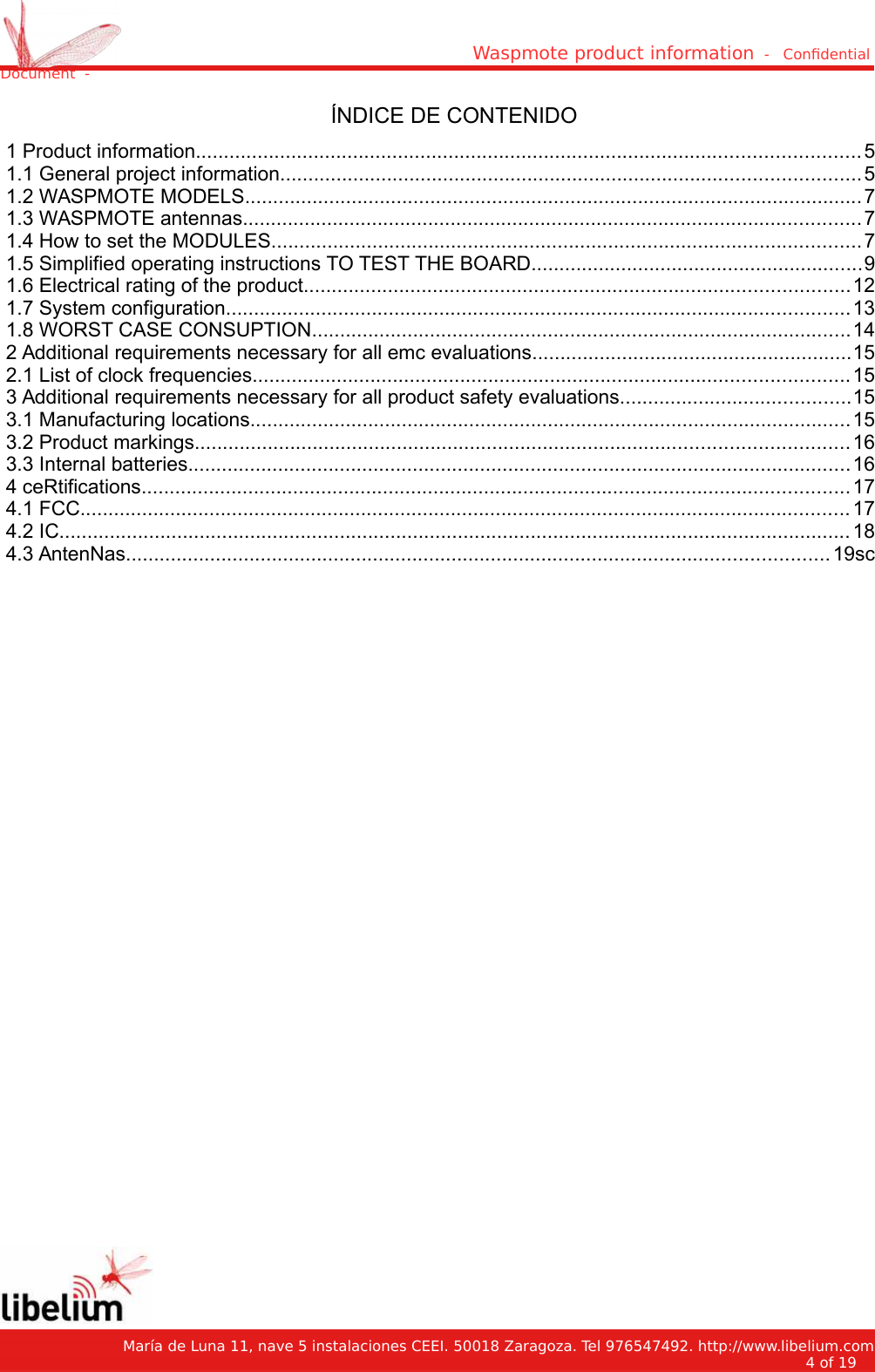 Waspmote product information  -   Condential Document  -ÍNDICE DE CONTENIDO 1 Product information......................................................................................................................5 1.1 General project information.......................................................................................................5 1.2 WASPMOTE MODELS..............................................................................................................7 1.3 WASPMOTE antennas..............................................................................................................7 1.4 How to set the MODULES.........................................................................................................7 1.5 Simplified operating instructions TO TEST THE BOARD...........................................................9 1.6 Electrical rating of the product.................................................................................................12 1.7 System configuration...............................................................................................................13 1.8 WORST CASE CONSUPTION................................................................................................14 2 Additional requirements necessary for all emc evaluations.........................................................15 2.1 List of clock frequencies..........................................................................................................15 3 Additional requirements necessary for all product safety evaluations.........................................15 3.1 Manufacturing locations...........................................................................................................15 3.2 Product markings....................................................................................................................16 3.3 Internal batteries......................................................................................................................16 4 ceRtifications..............................................................................................................................17 4.1 FCC......................................................................................................................................... 17 4.2 IC............................................................................................................................................. 18 4.3 AntenNas.............................................................................................................................19sc   María de Luna 11, nave 5 instalaciones CEEI. 50018 Zaragoza. Tel 976547492. http://www.libelium.com4 of 19    