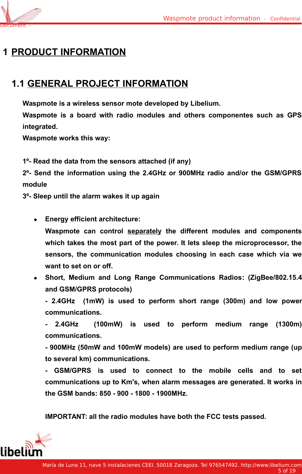 Waspmote product information  -   Condential Document  - 1 PRODUCT INFORMATION 1.1 GENERAL PROJECT INFORMATIONWaspmote is a wireless sensor mote developed by Libelium.Waspmote is a   board with radio  modules  and others componentes   such  as GPSintegrated.Waspmote works this way:1º- Read the data from the sensors attached (if any)2º- Send the information using the 2.4GHz or 900MHz radio and/or the GSM/GPRSmodule3º- Sleep until the alarm wakes it up againEnergy efficient architecture:Waspmote   can   control  separately  the   different   modules   and   componentswhich takes the most part of the power. It lets sleep the microprocessor, thesensors,  the  communication modules choosing  in each case which  via  wewant to set on or off.Short,   Medium   and   Long   Range   Communications   Radios:   (ZigBee/802.15.4and GSM/GPRS protocols)-   2.4GHz     (1mW)  is   used   to   perform   short   range   (300m)   and  low   powercommunications.-   2.4GHz     (100mW)  is   used   to   perform   medium   range   (1300m)communications.- 900MHz (50mW and 100mW models) are used to perform medium range (upto several km) communications.-   GSM/GPRS  is   used   to   connect   to   the   mobile   cells   and   to   setcommunications up to Km&apos;s, when alarm messages are generated. It works inthe GSM bands: 850 - 900 - 1800 - 1900MHz.IMPORTANT: all the radio modules have both the FCC tests passed.   María de Luna 11, nave 5 instalaciones CEEI. 50018 Zaragoza. Tel 976547492. http://www.libelium.com5 of 19    