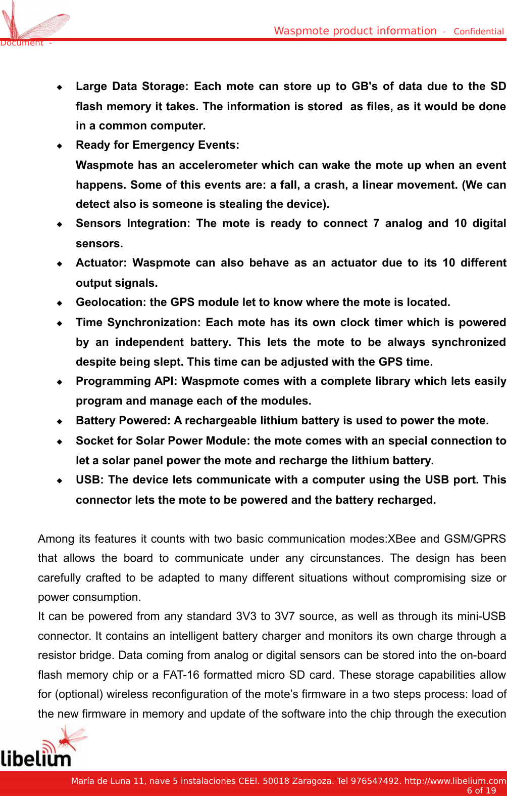 Waspmote product information  -   Condential Document  -Large Data Storage:  Each mote can store up to GB&apos;s of data due to the SDflash memory it takes. The information is stored  as files, as it would be donein a common computer.Ready for Emergency Events:Waspmote has an accelerometer which can wake the mote up when an eventhappens. Some of this events are: a fall, a crash, a linear movement. (We candetect also is someone is stealing the device).Sensors Integration:  The mote is ready to connect 7 analog  and 10 digitalsensors.Actuator:  Waspmote can also behave as an actuator due to its 10 differentoutput signals.Geolocation: the GPS module let to know where the mote is located.Time Synchronization: Each mote has its own clock timer which is poweredby   an   independent   battery.  This   lets   the   mote   to   be   always   synchronizeddespite being slept. This time can be adjusted with the GPS time.Programming API: Waspmote comes with a complete library which lets easilyprogram and manage each of the modules.Battery Powered: A rechargeable lithium battery is used to power the mote.Socket for Solar Power Module: the mote comes with an special connection tolet a solar panel power the mote and recharge the lithium battery.USB: The device lets communicate with a computer using the USB port. Thisconnector lets the mote to be powered and the battery recharged.Among its features it counts with two basic communication modes:XBee and GSM/GPRSthat allows  the board  to  communicate  under  any circunstances. The  design has  beencarefully crafted to be adapted to many different situations without compromising size orpower consumption.It can be powered from any standard 3V3 to 3V7 source, as well as through its mini-USBconnector. It contains an intelligent battery charger and monitors its own charge through aresistor bridge. Data coming from analog or digital sensors can be stored into the on-boardflash memory chip or a FAT-16 formatted micro SD card. These storage capabilities allowfor (optional) wireless reconfiguration of the mote’s firmware in a two steps process: load ofthe new firmware in memory and update of the software into the chip through the execution   María de Luna 11, nave 5 instalaciones CEEI. 50018 Zaragoza. Tel 976547492. http://www.libelium.com6 of 19    