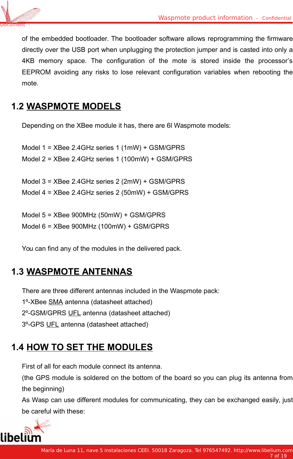 Waspmote product information  -   Condential Document  -of the embedded bootloader. The bootloader software allows reprogramming the firmwaredirectly over the USB port when unplugging the protection jumper and is casted into only a4KB   memory   space.   The   configuration   of   the   mote   is   stored   inside   the   processor’sEEPROM avoiding any risks to lose relevant configuration variables when rebooting themote. 1.2 WASPMOTE MODELSDepending on the XBee module it has, there are 6l Waspmote models:Model 1 = XBee 2.4GHz series 1 (1mW) + GSM/GPRSModel 2 = XBee 2.4GHz series 1 (100mW) + GSM/GPRSModel 3 = XBee 2.4GHz series 2 (2mW) + GSM/GPRSModel 4 = XBee 2.4GHz series 2 (50mW) + GSM/GPRSModel 5 = XBee 900MHz (50mW) + GSM/GPRSModel 6 = XBee 900MHz (100mW) + GSM/GPRSYou can find any of the modules in the delivered pack. 1.3 WASPMOTE ANTENNASThere are three different antennas included in the Waspmote pack:1º-XBee SMA antenna (datasheet attached)2º-GSM/GPRS UFL antenna (datasheet attached)3º-GPS UFL antenna (datasheet attached) 1.4 HOW TO SET THE MODULESFirst of all for each module connect its antenna.(the GPS module is soldered on the bottom of the board so you can plug its antenna fromthe beginning)As Wasp can use different modules for communicating, they can be exchanged easily, justbe careful with these:   María de Luna 11, nave 5 instalaciones CEEI. 50018 Zaragoza. Tel 976547492. http://www.libelium.com7 of 19    