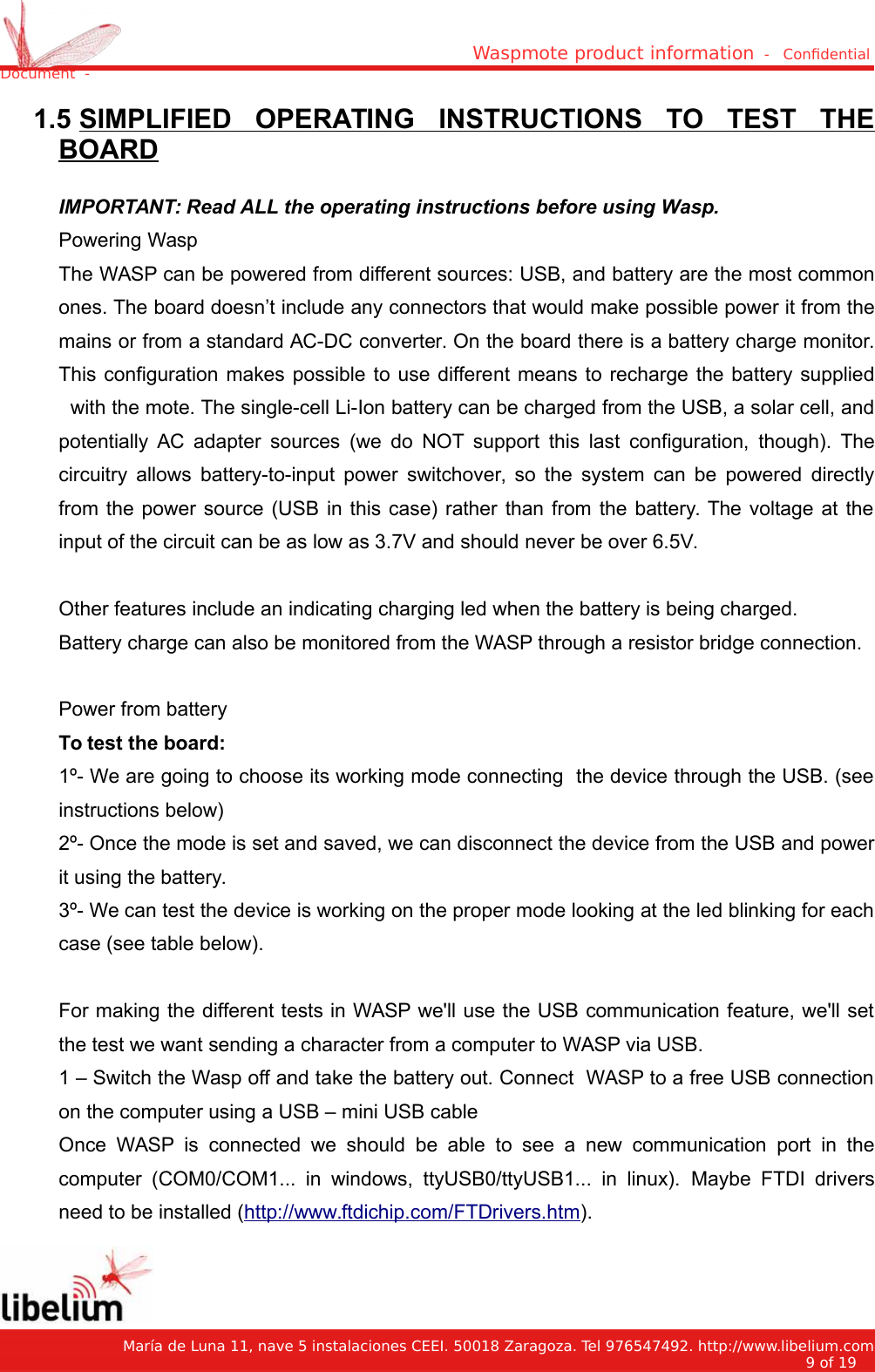 Waspmote product information  -   Condential Document  - 1.5 SIMPLIFIED   OPERATING   INSTRUCTIONS   TO   TEST   THEBOARDIMPORTANT: Read ALL the operating instructions before using Wasp.Powering WaspThe WASP can be powered from different sources: USB, and battery are the most commonones. The board doesn’t include any connectors that would make possible power it from themains or from a standard AC-DC converter. On the board there is a battery charge monitor.This configuration makes possible to use different means to recharge the battery supplied with the mote. The single-cell Li-Ion battery can be charged from the USB, a solar cell, andpotentially AC adapter sources (we do NOT support this last configuration, though). Thecircuitry allows battery-to-input power switchover, so the system can be powered directlyfrom the power source (USB in this case) rather than from the battery. The voltage at theinput of the circuit can be as low as 3.7V and should never be over 6.5V.Other features include an indicating charging led when the battery is being charged.Battery charge can also be monitored from the WASP through a resistor bridge connection. Power from batteryTo test the board:1º- We are going to choose its working mode connecting  the device through the USB. (seeinstructions below)2º- Once the mode is set and saved, we can disconnect the device from the USB and powerit using the battery.3º- We can test the device is working on the proper mode looking at the led blinking for eachcase (see table below).For making the different tests in WASP we&apos;ll use the USB communication feature, we&apos;ll setthe test we want sending a character from a computer to WASP via USB.1 – Switch the Wasp off and take the battery out. Connect  WASP to a free USB connectionon the computer using a USB – mini USB cableOnce WASP is connected we should be able to see a new communication port in thecomputer (COM0/COM1... in windows, ttyUSB0/ttyUSB1... in linux).  Maybe FTDI driversneed to be installed (http://www.ftdichip.com/FTDrivers.htm).   María de Luna 11, nave 5 instalaciones CEEI. 50018 Zaragoza. Tel 976547492. http://www.libelium.com9 of 19    