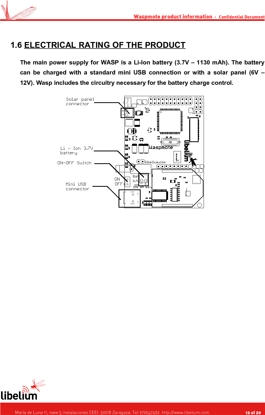 Waspmote product information  -   Confidential Document - 1.6 ELECTRICAL RATING OF THE PRODUCT   The main power supply for WASP is a Li-Ion battery (3.7V – 1130 mAh). The battery can be charged with a standard mini USB connection or with a solar panel (6V – 12V). Wasp includes the circuitry necessary for the battery charge control.   María de Luna 11, nave 5 instalaciones CEEI. 50018 Zaragoza. Tel 976547492. http://www.libelium.com                                     12 of 20    