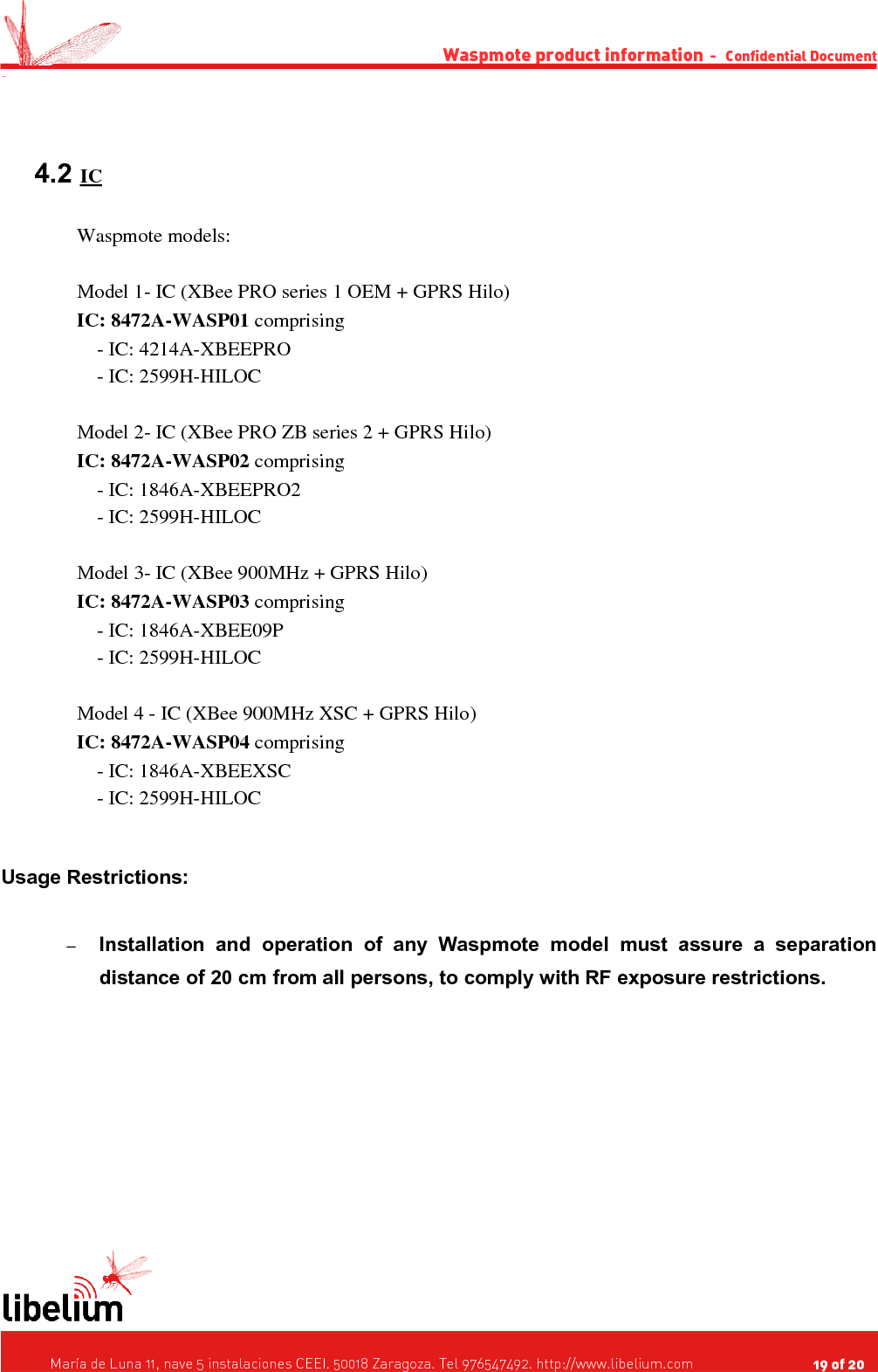 Waspmote product information  -   Confidential Document - 4.2 IC   Waspmote models:Model 1- IC (XBee PRO series 1 OEM + GPRS Hilo)IC: 8472A-WASP01 comprising    - IC: 4214A-XBEEPRO    - IC: 2599H-HILOCModel 2- IC (XBee PRO ZB series 2 + GPRS Hilo)IC: 8472A-WASP02 comprising     - IC: 1846A-XBEEPRO2    - IC: 2599H-HILOCModel 3- IC (XBee 900MHz + GPRS Hilo) IC: 8472A-WASP03 comprising    - IC: 1846A-XBEE09P    - IC: 2599H-HILOCModel 4 - IC (XBee 900MHz XSC + GPRS Hilo)IC: 8472A-WASP04 comprising    - IC: 1846A-XBEEXSC    - IC: 2599H-HILOCUsage Restrictions:–Installation   and   operation   of   any   Waspmote   model   must   assure   a   separation distance of 20 cm from all persons, to comply with RF exposure restrictions.   María de Luna 11, nave 5 instalaciones CEEI. 50018 Zaragoza. Tel 976547492. http://www.libelium.com                                     19 of 20    