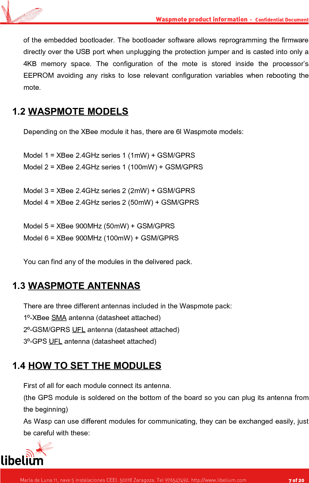 Waspmote product information  -   Confidential Document -of the embedded bootloader. The bootloader software allows reprogramming the firmware directly over the USB port when unplugging the protection jumper and is casted into only a 4KB   memory   space.   The   configuration   of   the   mote   is   stored   inside   the   processor’s EEPROM avoiding any risks to lose relevant configuration variables when rebooting the mote. 1.2 WASPMOTE MODELS   Depending on the XBee module it has, there are 6l Waspmote models:Model 1 = XBee 2.4GHz series 1 (1mW) + GSM/GPRSModel 2 = XBee 2.4GHz series 1 (100mW) + GSM/GPRSModel 3 = XBee 2.4GHz series 2 (2mW) + GSM/GPRSModel 4 = XBee 2.4GHz series 2 (50mW) + GSM/GPRSModel 5 = XBee 900MHz (50mW) + GSM/GPRSModel 6 = XBee 900MHz (100mW) + GSM/GPRSYou can find any of the modules in the delivered pack. 1.3 WASPMOTE ANTENNAS   There are three different antennas included in the Waspmote pack:1º-XBee SMA antenna (datasheet attached)2º-GSM/GPRS UFL antenna (datasheet attached)3º-GPS UFL antenna (datasheet attached) 1.4 HOW TO SET THE MODULES   First of all for each module connect its antenna.(the GPS module is soldered on the bottom of the board so you can plug its antenna from the beginning)As Wasp can use different modules for communicating, they can be exchanged easily, just be careful with these:   María de Luna 11, nave 5 instalaciones CEEI. 50018 Zaragoza. Tel 976547492. http://www.libelium.com                                     7 of 20    