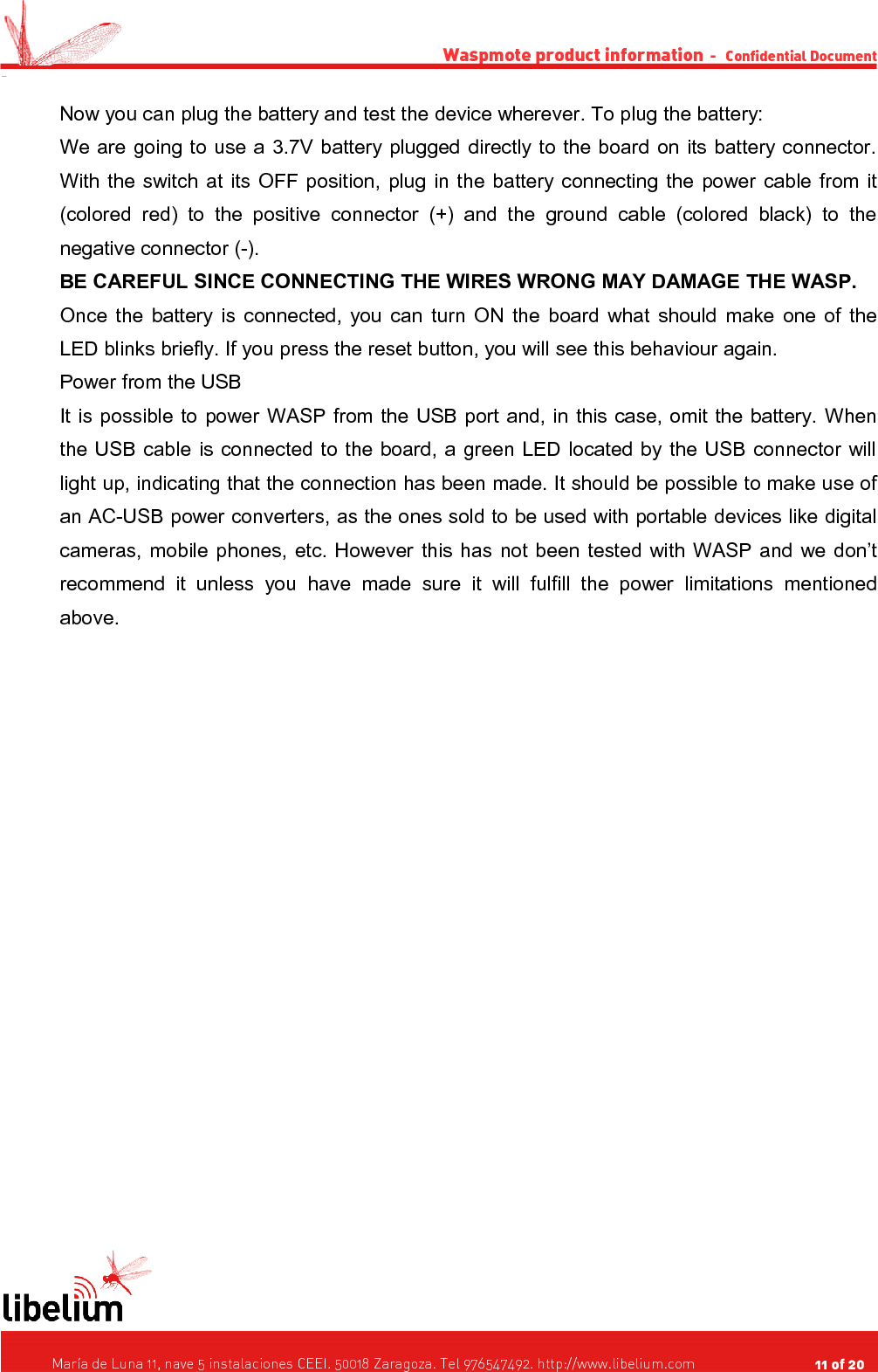Waspmote product information  -   Confidential Document -Now you can plug the battery and test the device wherever. To plug the battery:We are going to use a 3.7V battery plugged directly to the board on its battery connector. With the switch at its OFF position, plug in the battery connecting the power cable from it (colored red) to the  positive connector (+) and the ground cable (colored black) to  the negative connector (-).BE CAREFUL SINCE CONNECTING THE WIRES WRONG MAY DAMAGE THE WASP.Once the battery is connected, you can turn ON the board what should make one of the LED blinks briefly. If you press the reset button, you will see this behaviour again.Power from the USBIt is possible to power WASP from the USB port and, in this case, omit the battery. When the USB cable is connected to the board, a green LED located by the USB connector will light up, indicating that the connection has been made. It should be possible to make use of an AC-USB power converters, as the ones sold to be used with portable devices like digital cameras, mobile phones, etc. However this has not been tested with WASP and we don’t recommend  it  unless   you   have  made  sure  it will fulfill the power   limitations  mentioned above.   María de Luna 11, nave 5 instalaciones CEEI. 50018 Zaragoza. Tel 976547492. http://www.libelium.com                                     11 of 20    