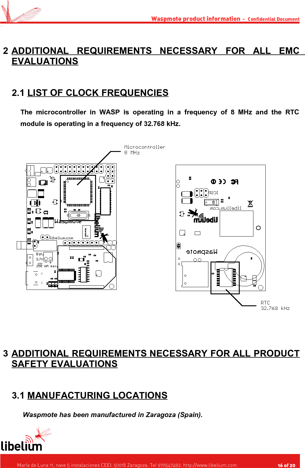 Waspmote product information  -   Confidential Document - 2 ADDITIONAL   REQUIREMENTS   NECESSARY   FOR   ALL   EMC    EVALUATIONS 2.1 LIST OF CLOCK FREQUENCIES   The   microcontroller  in   WASP   is  operating   in   a   frequency   of   8   MHz   and   the   RTC module is operating in a frequency of 32.768 kHz. 3 ADDITIONAL REQUIREMENTS NECESSARY FOR ALL PRODUCT    SAFETY EVALUATIONS 3.1 MANUFACTURING LOCATIONS   Waspmote has been manufactured in Zaragoza (Spain).   María de Luna 11, nave 5 instalaciones CEEI. 50018 Zaragoza. Tel 976547492. http://www.libelium.com                                     16 of 20    