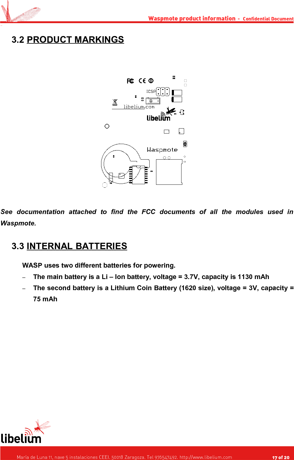 Waspmote product information  -   Confidential Document - 3.2 PRODUCT MARKINGS   See   documentation   attached   to   find   the   FCC   documents   of   all   the   modules   used   in Waspmote. 3.3 INTERNAL BATTERIES   WASP uses two different batteries for powering.–The main battery is a Li – Ion battery, voltage = 3.7V, capacity is 1130 mAh–The second battery is a Lithium Coin Battery (1620 size), voltage = 3V, capacity = 75 mAh    María de Luna 11, nave 5 instalaciones CEEI. 50018 Zaragoza. Tel 976547492. http://www.libelium.com                                     17 of 20    