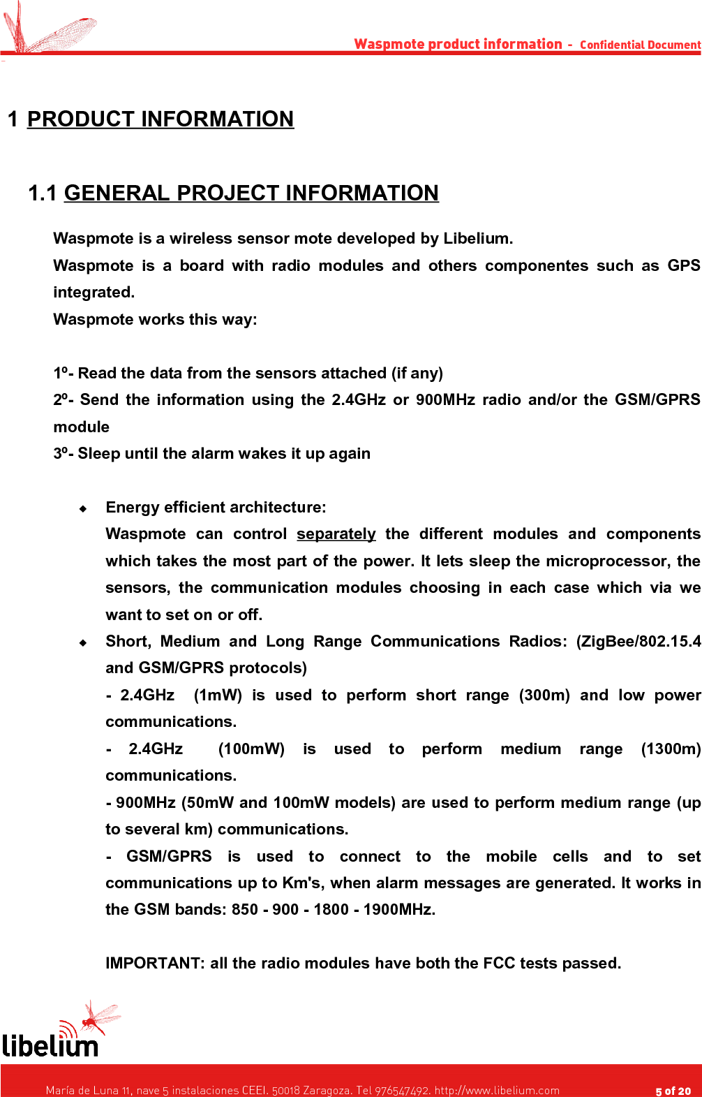 Waspmote product information  -   Confidential Document - 1 PRODUCT INFORMATION    1.1 GENERAL PROJECT INFORMATION   Waspmote is a wireless sensor mote developed by Libelium.Waspmote is a   board   with radio modules   and  others componentes  such  as GPS integrated.Waspmote works this way:1º- Read the data from the sensors attached (if any)2º- Send the information using the 2.4GHz or 900MHz radio and/or the GSM/GPRS module3º- Sleep until the alarm wakes it up againEnergy efficient architecture:Waspmote   can   control  separately  the   different   modules   and   components which takes the most part of the power. It lets sleep the microprocessor, the sensors, the communication modules choosing in each case which  via  we want to set on or off.Short,   Medium   and   Long   Range   Communications   Radios:   (ZigBee/802.15.4 and GSM/GPRS protocols)-   2.4GHz     (1mW)  is   used   to   perform   short   range   (300m)   and  low   power communications.-   2.4GHz     (100mW)  is   used   to   perform   medium   range   (1300m) communications.- 900MHz (50mW and 100mW models) are used to perform medium range (up to several km) communications.-   GSM/GPRS  is   used   to   connect   to   the   mobile   cells   and   to   set communications up to Km&apos;s, when alarm messages are generated. It works in the GSM bands: 850 - 900 - 1800 - 1900MHz.IMPORTANT: all the radio modules have both the FCC tests passed.   María de Luna 11, nave 5 instalaciones CEEI. 50018 Zaragoza. Tel 976547492. http://www.libelium.com                                     5 of 20    