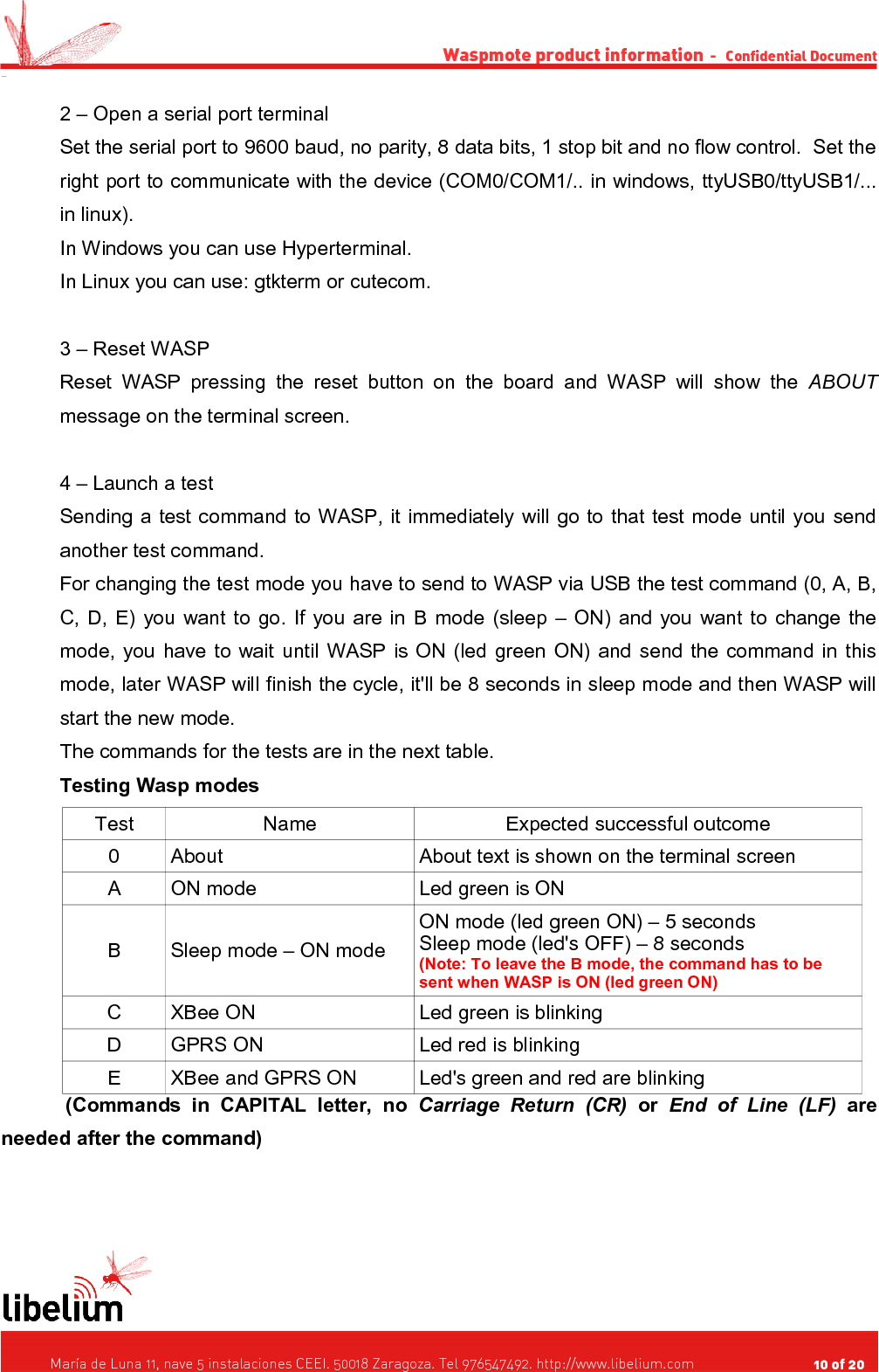 Waspmote product information  -   Confidential Document -2 – Open a serial port terminalSet the serial port to 9600 baud, no parity, 8 data bits, 1 stop bit and no flow control.  Set the right port to communicate with the device (COM0/COM1/.. in windows, ttyUSB0/ttyUSB1/... in linux).In Windows you can use Hyperterminal.In Linux you can use: gtkterm or cutecom.3 – Reset WASPReset WASP pressing the reset button on the board and WASP will show the  ABOUT message on the terminal screen.4 – Launch a testSending a test command to WASP, it immediately will go to that test mode until you send another test command.For changing the test mode you have to send to WASP via USB the test command (0, A, B, C, D, E) you want to go. If you are in B mode (sleep – ON) and you want to change the mode, you have to wait until WASP is ON (led green ON) and send the command in this mode, later WASP will finish the cycle, it&apos;ll be 8 seconds in sleep mode and then WASP will start the new mode.The commands for the tests are in the next table.Testing Wasp modesTest Name Expected successful outcome0 About About text is shown on the terminal screenA ON mode Led green is ONB Sleep mode – ON modeON mode (led green ON) – 5 secondsSleep mode (led&apos;s OFF) – 8 seconds(Note: To leave the B mode, the command has to be sent when WASP is ON (led green ON)C XBee ON Led green is blinkingD GPRS ON Led red is blinkingE XBee and GPRS ON Led&apos;s green and red are blinking(Commands   in   CAPITAL   letter,   no  Carriage   Return   (CR)  or  End   of   Line   (LF)  are needed after the command)   María de Luna 11, nave 5 instalaciones CEEI. 50018 Zaragoza. Tel 976547492. http://www.libelium.com                                     10 of 20    