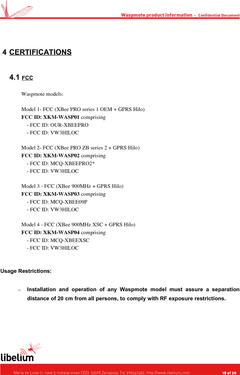 Waspmote product information  -   Confidential Document - 4 CERTIFICATIONS    4.1 FCC   Waspmote models:Model 1- FCC (XBee PRO series 1 OEM + GPRS Hilo)FCC ID: XKM-WASP01 comprising    - FCC ID: OUR-XBEEPRO    - FCC ID: VW3HILOCModel 2- FCC (XBee PRO ZB series 2 + GPRS Hilo) FCC ID: XKM-WASP02 comprising    - FCC ID: MCQ-XBEEPRO2*    - FCC ID: VW3HILOCModel 3 - FCC (XBee 900MHz + GPRS Hilo)FCC ID: XKM-WASP03 comprising    - FCC ID: MCQ-XBEE09P    - FCC ID: VW3HILOCModel 4 - FCC (XBee 900MHz XSC + GPRS Hilo)FCC ID: XKM-WASP04 comprising    - FCC ID: MCQ-XBEEXSC    - FCC ID: VW3HILOCUsage Restrictions:–Installation   and   operation   of   any   Waspmote   model   must   assure   a   separation distance of 20 cm from all persons, to comply with RF exposure restrictions.   María de Luna 11, nave 5 instalaciones CEEI. 50018 Zaragoza. Tel 976547492. http://www.libelium.com                                     18 of 20    