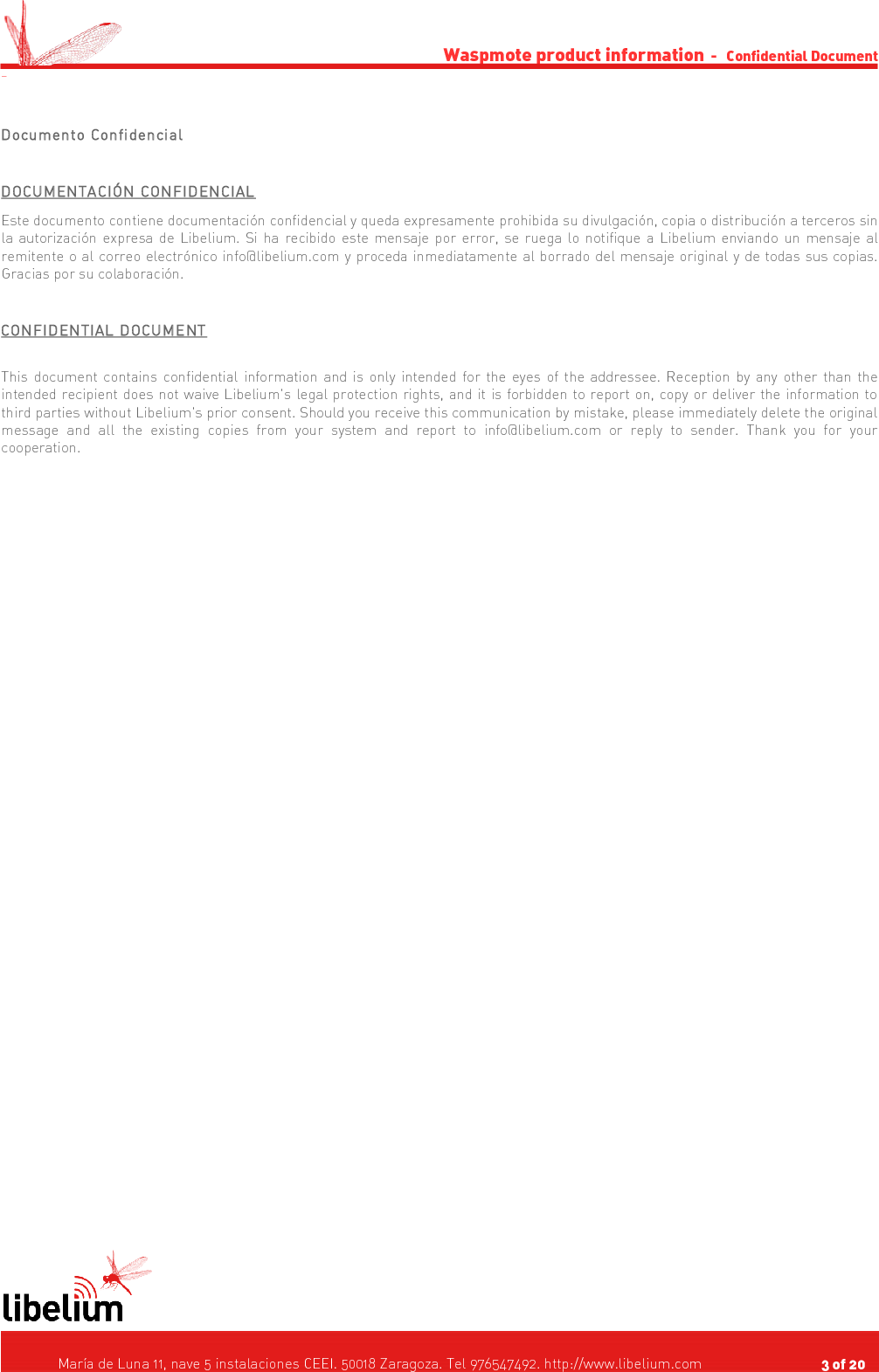 Waspmote product information  -   Confidential Document -Documento ConfidencialDOCUMENTACIÓN CONFIDENCIALEste documento contiene documentación confidencial y queda expresamente prohibida su divulgación, copia o distribución a terceros sin la autorización expresa de Libelium. Si ha recibido este mensaje por error, se ruega lo notifique a Libelium enviando un mensaje al remitente o al correo electrónico info@libelium.com y proceda inmediatamente al borrado del mensaje original y de todas sus copias. Gracias por su colaboración. CONFIDENTIAL DOCUMENTThis document contains confidential information and is only intended for the eyes of the addressee. Reception by any other than the intended recipient does not waive Libelium&apos;s legal protection rights, and it is forbidden to report on, copy or deliver the information to third parties without Libelium&apos;s prior consent. Should you receive this communication by mistake, please immediately delete the original message  and  all   the  existing   copies   from   your   system   and   report   to   info@libelium.com   or   reply to sender. Thank you for your cooperation.    María de Luna 11, nave 5 instalaciones CEEI. 50018 Zaragoza. Tel 976547492. http://www.libelium.com                                     3 of 20    