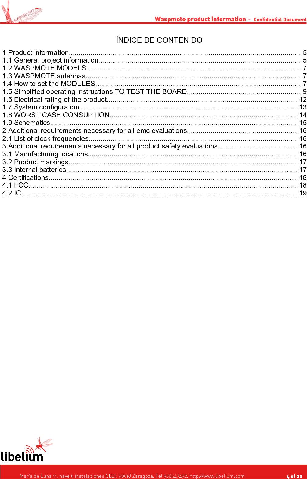Waspmote product information  -   Confidential Document -ÍNDICE DE CONTENIDO 1 Product information......................................................................................................................5 1.1 General project information.......................................................................................................5 1.2 WASPMOTE MODELS.............................................................................................................7 1.3 WASPMOTE antennas..............................................................................................................7 1.4 How to set the MODULES.........................................................................................................7 1.5 Simplified operating instructions TO TEST THE BOARD..........................................................9 1.6 Electrical rating of the product.................................................................................................12 1.7 System configuration...............................................................................................................13 1.8 WORST CASE CONSUPTION................................................................................................14 1.9 Schematics..............................................................................................................................15 2 Additional requirements necessary for all emc evaluations........................................................16 2.1 List of clock frequencies..........................................................................................................16 3 Additional requirements necessary for all product safety evaluations.........................................16 3.1 Manufacturing locations...........................................................................................................16 3.2 Product markings....................................................................................................................17 3.3 Internal batteries......................................................................................................................17 4 Certifications...............................................................................................................................18 4.1 FCC.........................................................................................................................................18 4.2 IC.............................................................................................................................................19   María de Luna 11, nave 5 instalaciones CEEI. 50018 Zaragoza. Tel 976547492. http://www.libelium.com                                     4 of 20    
