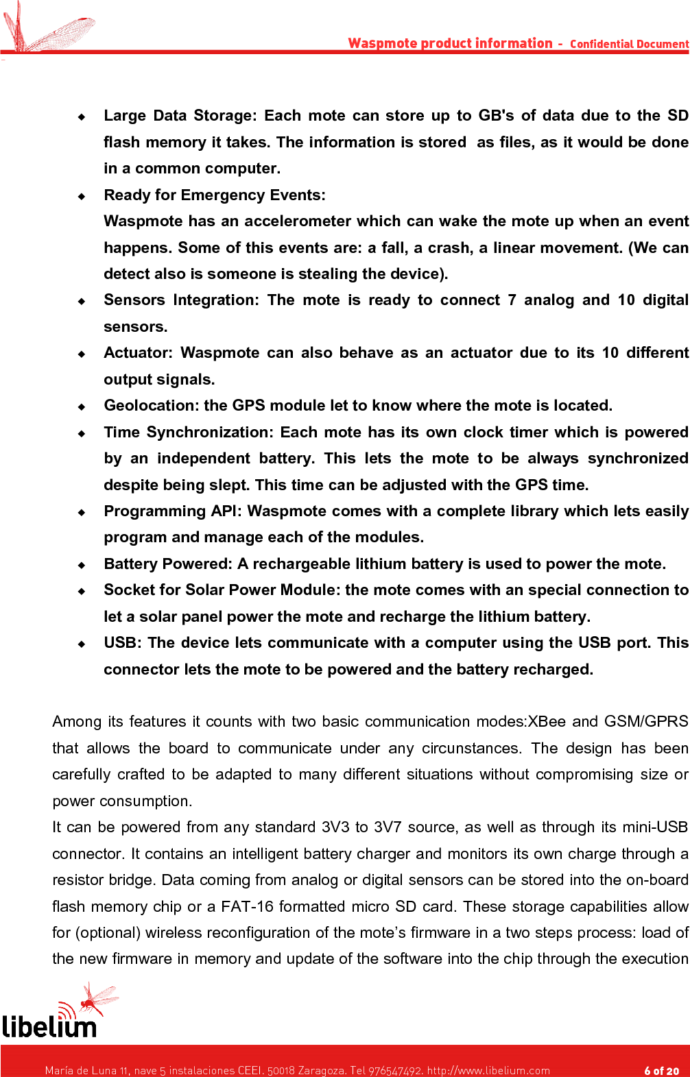 Waspmote product information  -   Confidential Document -Large Data Storage:  Each mote can store up to GB&apos;s of data due to the SD flash memory it takes. The information is stored  as files, as it would be done in a common computer.Ready for Emergency Events:Waspmote has an accelerometer which can wake the mote up when an event happens. Some of this events are: a fall, a crash, a linear movement. (We can detect also is someone is stealing the device).Sensors Integration:  The mote is ready to  connect  7 analog and  10 digital sensors.Actuator:  Waspmote can also behave as an actuator due to its 10 different output signals.Geolocation: the GPS module let to know where the mote is located.Time Synchronization: Each mote has its own clock timer which is powered by   an   independent   battery.   This   lets  the   mote   to   be   always   synchronized despite being slept. This time can be adjusted with the GPS time.Programming API: Waspmote comes with a complete library which lets easily program and manage each of the modules.Battery Powered: A rechargeable lithium battery is used to power the mote.Socket for Solar Power Module: the mote comes with an special connection to let a solar panel power the mote and recharge the lithium battery.USB: The device lets communicate with a computer using the USB port. This connector lets the mote to be powered and the battery recharged.Among its features it counts with two basic communication modes:XBee and GSM/GPRS that allows  the  board to  communicate under any circunstances. The  design  has been carefully crafted to be adapted to many different situations without compromising size or power consumption.It can be powered from any standard 3V3 to 3V7 source, as well as through its mini-USB connector. It contains an intelligent battery charger and monitors its own charge through a resistor bridge. Data coming from analog or digital sensors can be stored into the on-board flash memory chip or a FAT-16 formatted micro SD card. These storage capabilities allow for (optional) wireless reconfiguration of the mote’s firmware in a two steps process: load of the new firmware in memory and update of the software into the chip through the execution    María de Luna 11, nave 5 instalaciones CEEI. 50018 Zaragoza. Tel 976547492. http://www.libelium.com                                     6 of 20    