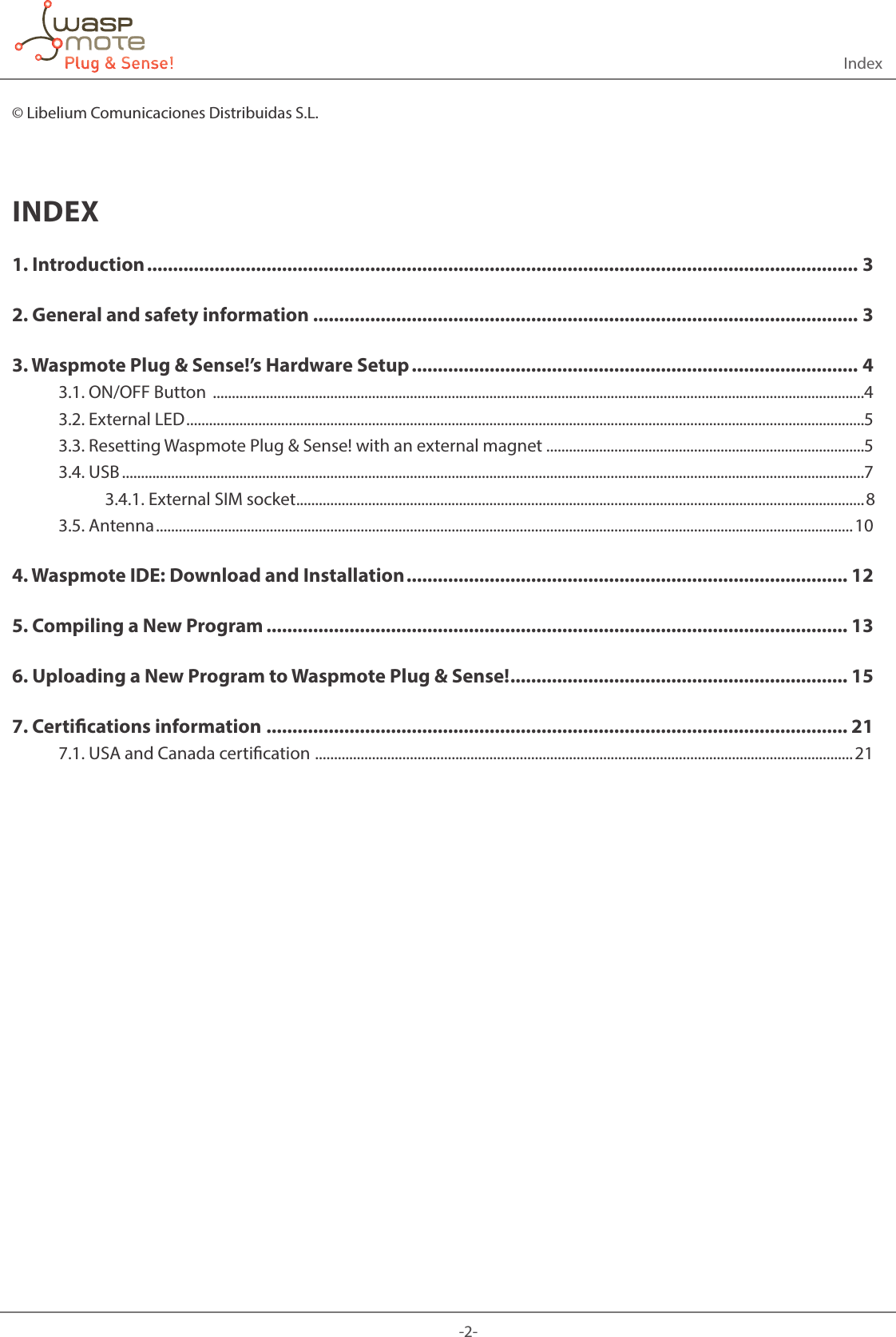 -2-Index© Libelium Comunicaciones Distribuidas S.L.INDEX1. Introduction ......................................................................................................................................... 32. General and safety information ......................................................................................................... 33. Waspmote Plug &amp; Sense!’s Hardware Setup ...................................................................................... 43.1. ON/OFF Button  ............................................................................................................................................................................43.2. External LED ...................................................................................................................................................................................53.3. Resetting Waspmote Plug &amp; Sense! with an external magnet ....................................................................................53.4. USB ....................................................................................................................................................................................................73.4.1. External SIM socket ......................................................................................................................................................83.5. Antenna ........................................................................................................................................................................................ 104. Waspmote IDE: Download and Installation ..................................................................................... 125. Compiling a New Program ................................................................................................................ 136. Uploading a New Program to Waspmote Plug &amp; Sense! ................................................................. 157. Certications information ................................................................................................................ 217.1. USA and Canada certication  ..............................................................................................................................................21