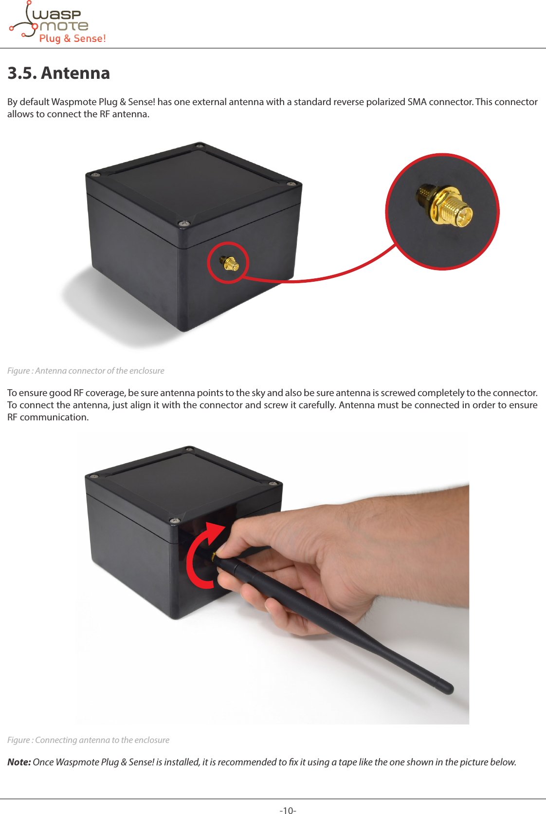 -10-3.5. AntennaBy default Waspmote Plug &amp; Sense! has one external antenna with a standard reverse polarized SMA connector. This connector allows to connect the RF antenna.Figure : Antenna connector of the enclosureTo ensure good RF coverage, be sure antenna points to the sky and also be sure antenna is screwed completely to the connector. To connect the antenna, just align it with the connector and screw it carefully. Antenna must be connected in order to ensure RF communication.Figure : Connecting antenna to the enclosureNote: Once Waspmote Plug &amp; Sense! is installed, it is recommended to x it using a tape like the one shown in the picture below.