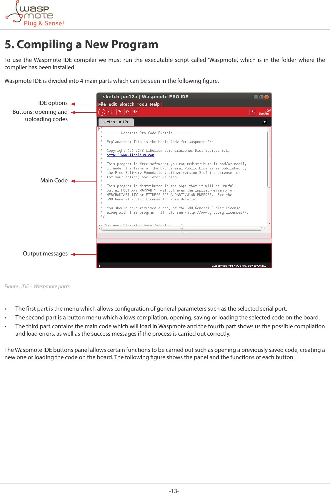 -13-5. Compiling a New ProgramTo use the Waspmote IDE compiler we must run the executable script called ‘Waspmote’, which is in the folder where the compiler has been installed. Waspmote IDE is divided into 4 main parts which can be seen in the following gure.IDE optionsButtons: opening and uploading codesMain CodeOutput messagesFigure : IDE – Waspmote parts • The rst part is the menu which allows conguration of general parameters such as the selected serial port. • The second part is a button menu which allows compilation, opening, saving or loading the selected code on the board. • The third part contains the main code which will load in Waspmote and the fourth part shows us the possible compilation and load errors, as well as the success messages if the process is carried out correctly.The Waspmote IDE buttons panel allows certain functions to be carried out such as opening a previously saved code, creating a new one or loading the code on the board. The following gure shows the panel and the functions of each button.