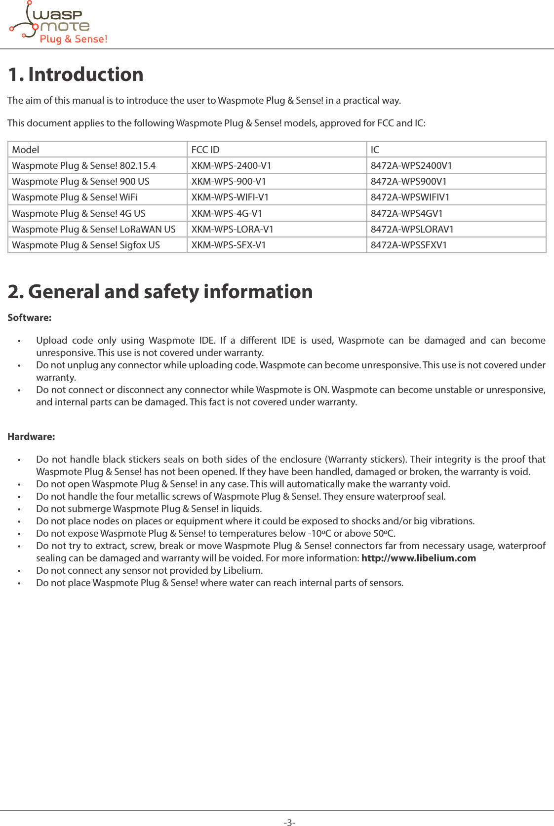 -3-1. IntroductionThe aim of this manual is to introduce the user to Waspmote Plug &amp; Sense! in a practical way. This document applies to the following Waspmote Plug &amp; Sense! models, approved for FCC and IC:Model  FCC ID ICWaspmote Plug &amp; Sense! 802.15.4 XKM-WPS-2400-V1 8472A-WPS2400V1Waspmote Plug &amp; Sense! 900 US XKM-WPS-900-V1 8472A-WPS900V1Waspmote Plug &amp; Sense! WiFi XKM-WPS-WIFI-V1 8472A-WPSWIFIV1Waspmote Plug &amp; Sense! 4G US XKM-WPS-4G-V1 8472A-WPS4GV1Waspmote Plug &amp; Sense! LoRaWAN US XKM-WPS-LORA-V1 8472A-WPSLORAV1Waspmote Plug &amp; Sense! Sigfox US XKM-WPS-SFX-V1 8472A-WPSSFXV12. General and safety informationSoftware:  • Upload code only using Waspmote IDE. If a dierent IDE is used, Waspmote can be damaged and can become unresponsive. This use is not covered under warranty.  • Do not unplug any connector while uploading code. Waspmote can become unresponsive. This use is not covered under warranty.  • Do not connect or disconnect any connector while Waspmote is ON. Waspmote can become unstable or unresponsive, and internal parts can be damaged. This fact is not covered under warranty. Hardware:  • Do not handle black stickers seals on both sides of the enclosure (Warranty stickers). Their integrity is the proof that Waspmote Plug &amp; Sense! has not been opened. If they have been handled, damaged or broken, the warranty is void.  • Do not open Waspmote Plug &amp; Sense! in any case. This will automatically make the warranty void.  • Do not handle the four metallic screws of Waspmote Plug &amp; Sense!. They ensure waterproof seal.  • Do not submerge Waspmote Plug &amp; Sense! in liquids.  • Do not place nodes on places or equipment where it could be exposed to shocks and/or big vibrations.  • Do not expose Waspmote Plug &amp; Sense! to temperatures below -10ºC or above 50ºC.  • Do not try to extract, screw, break or move Waspmote Plug &amp; Sense! connectors far from necessary usage, waterproof sealing can be damaged and warranty will be voided. For more information: http://www.libelium.com  • Do not connect any sensor not provided by Libelium.  • Do not place Waspmote Plug &amp; Sense! where water can reach internal parts of sensors. 