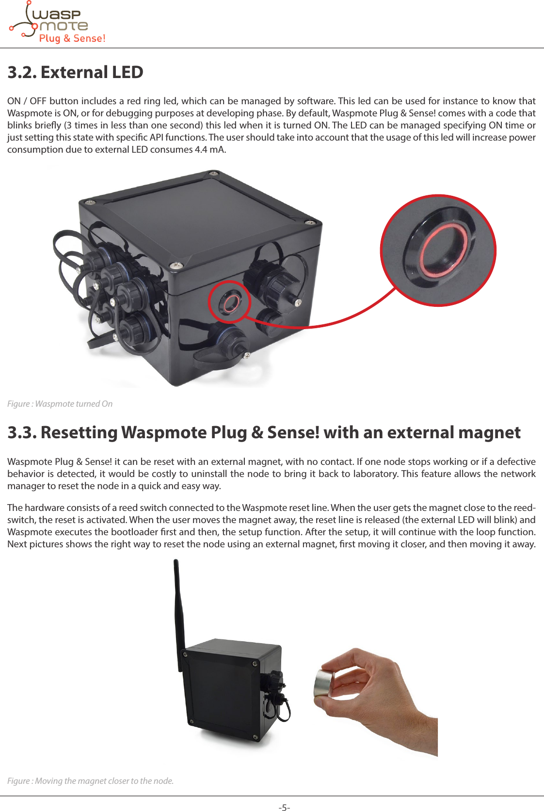 -5-3.2. External LEDON / OFF button includes a red ring led, which can be managed by software. This led can be used for instance to know that Waspmote is ON, or for debugging purposes at developing phase. By default, Waspmote Plug &amp; Sense! comes with a code that blinks briey (3 times in less than one second) this led when it is turned ON. The LED can be managed specifying ON time or just setting this state with specic API functions. The user should take into account that the usage of this led will increase power consumption due to external LED consumes 4.4 mA.Figure : Waspmote turned On3.3. Resetting Waspmote Plug &amp; Sense! with an external magnetWaspmote Plug &amp; Sense! it can be reset with an external magnet, with no contact. If one node stops working or if a defective behavior is detected, it would be costly to uninstall the node to bring it back to laboratory. This feature allows the network manager to reset the node in a quick and easy way.The hardware consists of a reed switch connected to the Waspmote reset line. When the user gets the magnet close to the reed-switch, the reset is activated. When the user moves the magnet away, the reset line is released (the external LED will blink) and Waspmote executes the bootloader rst and then, the setup function. After the setup, it will continue with the loop function. Next pictures shows the right way to reset the node using an external magnet, rst moving it closer, and then moving it away.Figure : Moving the magnet closer to the node.