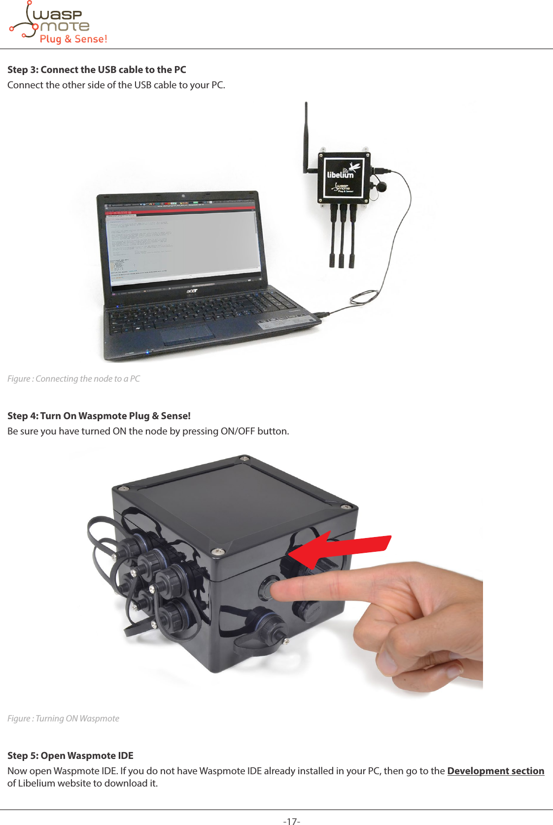 -17-Step 3: Connect the USB cable to the PCConnect the other side of the USB cable to your PC.Figure : Connecting the node to a PCStep 4: Turn On Waspmote Plug &amp; Sense!Be sure you have turned ON the node by pressing ON/OFF button.Figure : Turning ON WaspmoteStep 5: Open Waspmote IDENow open Waspmote IDE. If you do not have Waspmote IDE already installed in your PC, then go to the Development section of Libelium website to download it.