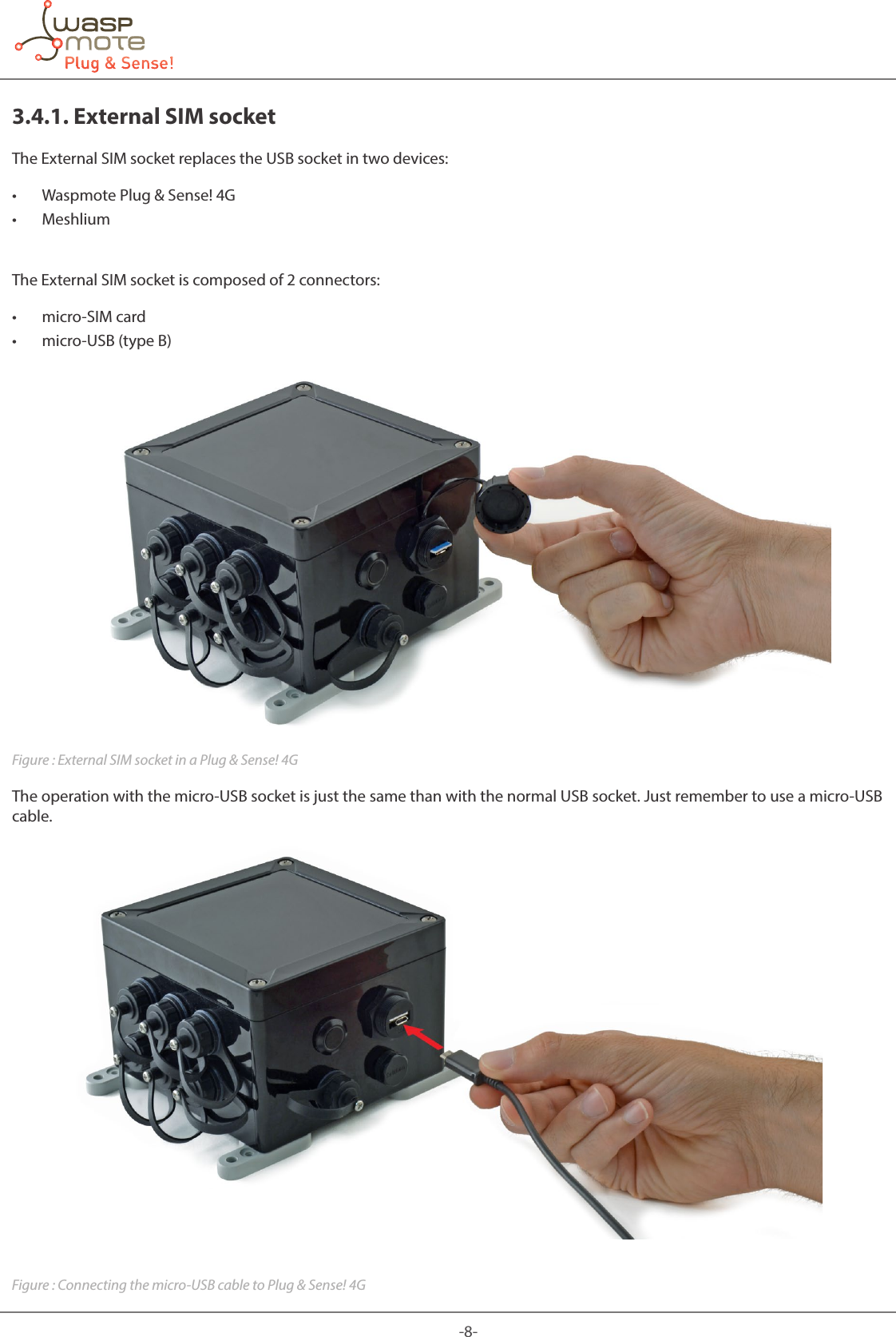 -8-3.4.1. External SIM socketThe External SIM socket replaces the USB socket in two devices: • Waspmote Plug &amp; Sense! 4G • MeshliumThe External SIM socket is composed of 2 connectors: • micro-SIM card • micro-USB (type B)Figure : External SIM socket in a Plug &amp; Sense! 4GThe operation with the micro-USB socket is just the same than with the normal USB socket. Just remember to use a micro-USB cable.Figure : Connecting the micro-USB cable to Plug &amp; Sense! 4G