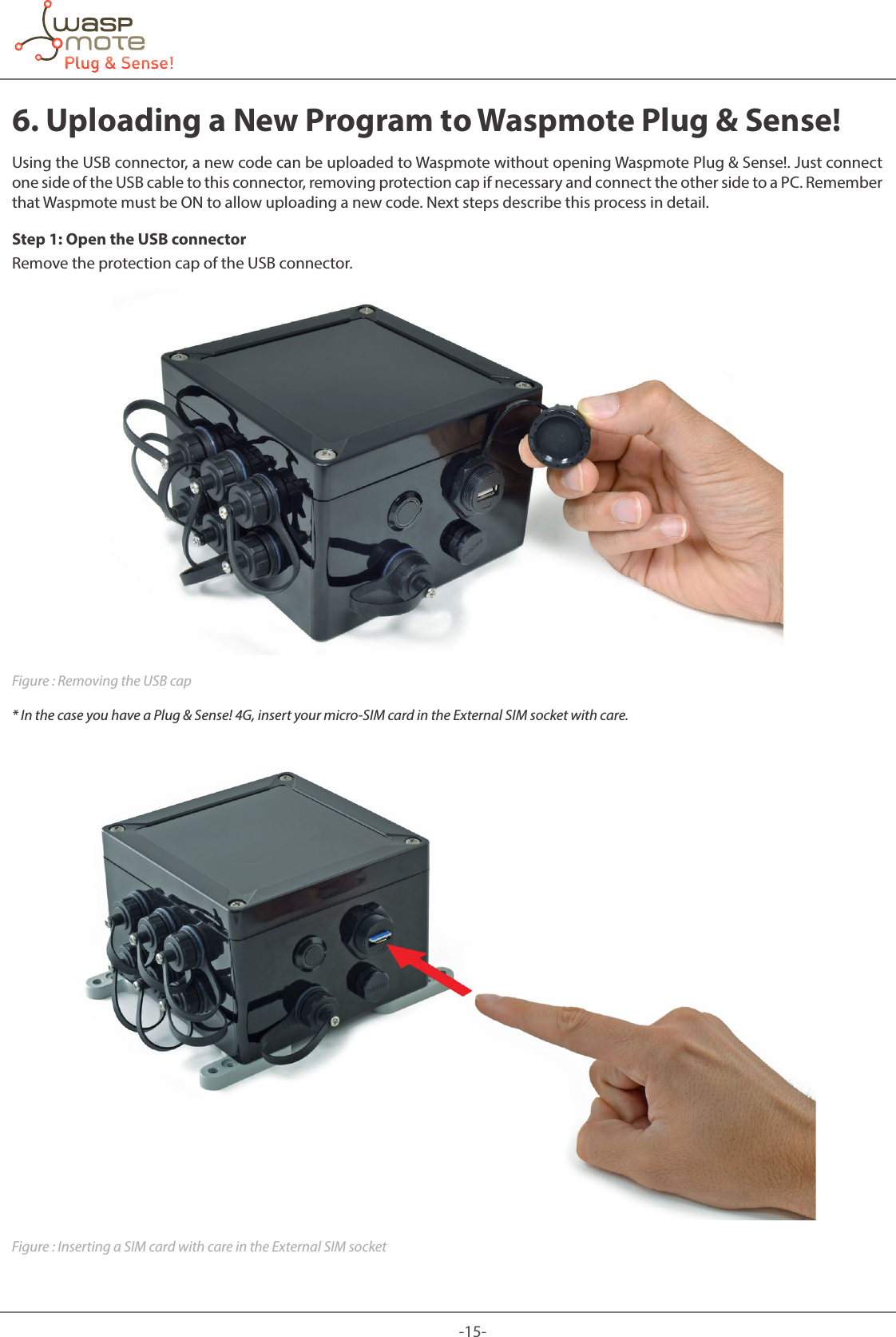 -15-6. Uploading a New Program to Waspmote Plug & Sense!Using the USB connector, a new code can be uploaded to Waspmote without opening Waspmote Plug & Sense!. Just connect one side of the USB cable to this connector, removing protection cap if necessary and connect the other side to a PC. Remember that Waspmote must be ON to allow uploading a new code. Next steps describe this process in detail.Step 1: Open the USB connectorRemove the protection cap of the USB connector.Figure : Removing the USB cap* In the case you have a Plug & Sense! 4G, insert your micro-SIM card in the External SIM socket with care.Figure : Inserting a SIM card with care in the External SIM socket