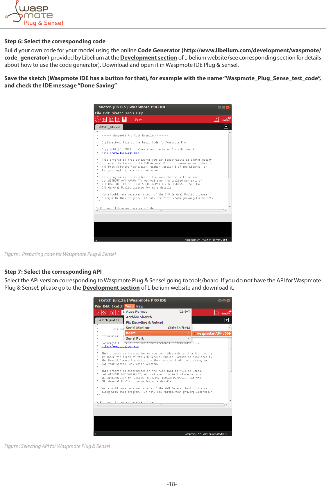 -18-Step 6: Select the corresponding codeBuild your own code for your model using the online Code Generator (http://www.libelium.com/development/waspmote/code_generator) provided by Libelium at the Development section of Libelium website (see corresponding section for details about how to use the code generator). Download and open it in Waspmote IDE Plug & Sense!.Save the sketch (Waspmote IDE has a button for that), for example with the name “Waspmote_Plug_Sense_test_code”, and check the IDE message “Done Saving”Figure : Preparing code for Waspmote Plug & Sense!Step 7: Select the corresponding APISelect the API version corresponding to Waspmote Plug & Sense! going to tools/board. If you do not have the API for Waspmote Plug & Sense!, please go to the Development section of Libelium website and download it.Figure : Selecting API for Waspmote Plug & Sense!