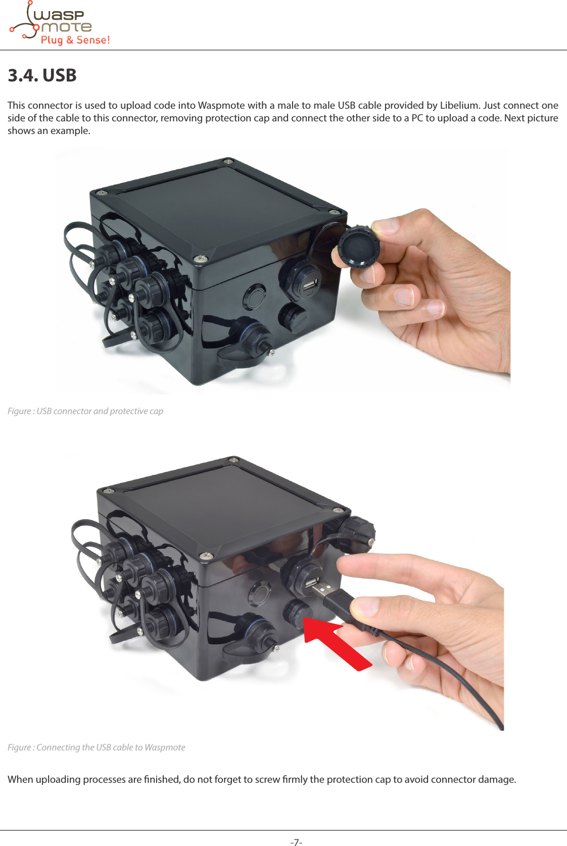 -7-3.4. USBThis connector is used to upload code into Waspmote with a male to male USB cable provided by Libelium. Just connect one side of the cable to this connector, removing protection cap and connect the other side to a PC to upload a code. Next picture shows an example.Figure : USB connector and protective capFigure : Connecting the USB cable to WaspmoteWhen uploading processes are nished, do not forget to screw rmly the protection cap to avoid connector damage.