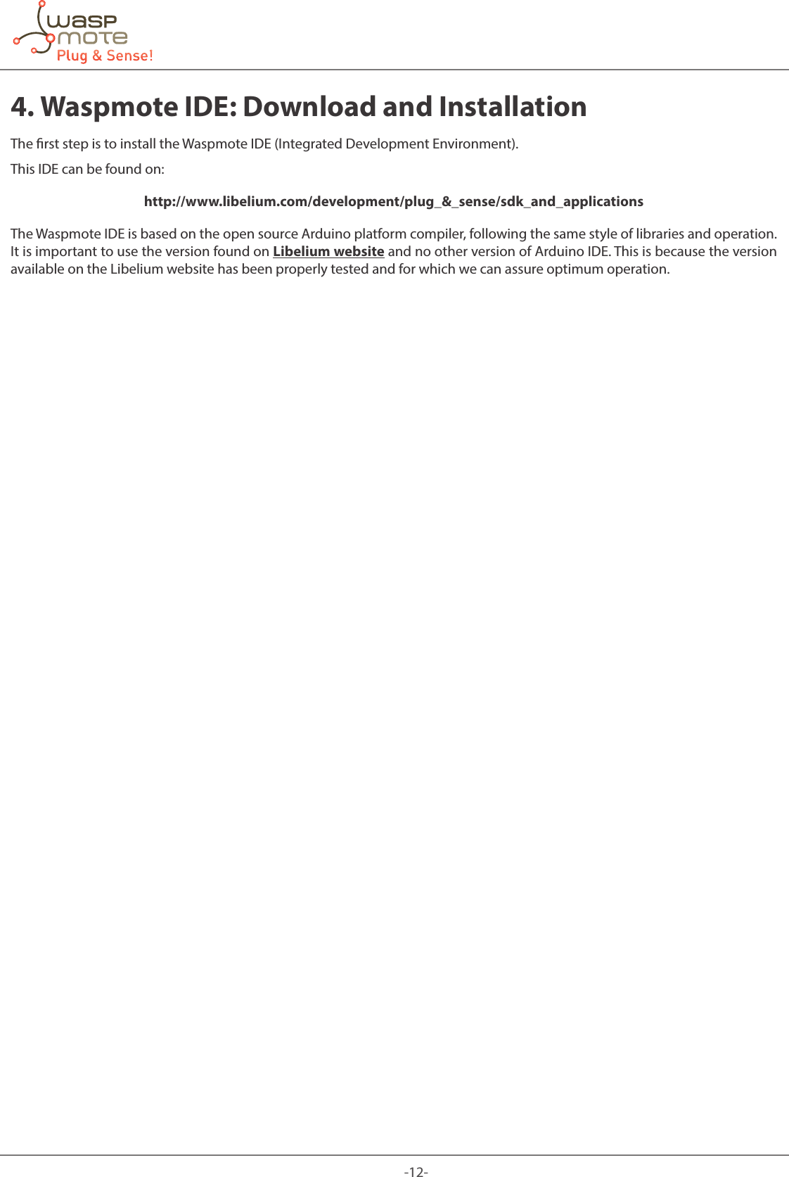 -12-4. Waspmote IDE: Download and InstallationThe rst step is to install the Waspmote IDE (Integrated Development Environment).This IDE can be found on: http://www.libelium.com/development/plug_&amp;_sense/sdk_and_applicationsThe Waspmote IDE is based on the open source Arduino platform compiler, following the same style of libraries and operation. It is important to use the version found on Libelium website and no other version of Arduino IDE. This is because the version available on the Libelium website has been properly tested and for which we can assure optimum operation.