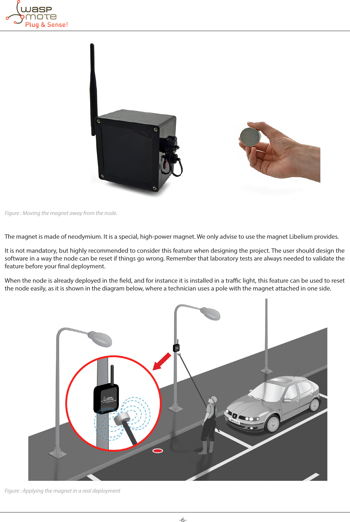 -6-Figure : Moving the magnet away from the node.The magnet is made of neodymium. It is a special, high-power magnet. We only advise to use the magnet Libelium provides. It is not mandatory, but highly recommended to consider this feature when designing the project. The user should design the software in a way the node can be reset if things go wrong. Remember that laboratory tests are always needed to validate the feature before your nal deployment. When the node is already deployed in the eld, and for instance it is installed in a trac light, this feature can be used to reset the node easily, as it is shown in the diagram below, where a technician uses a pole with the magnet attached in one side.Figure : Applying the magnet in a real deployment