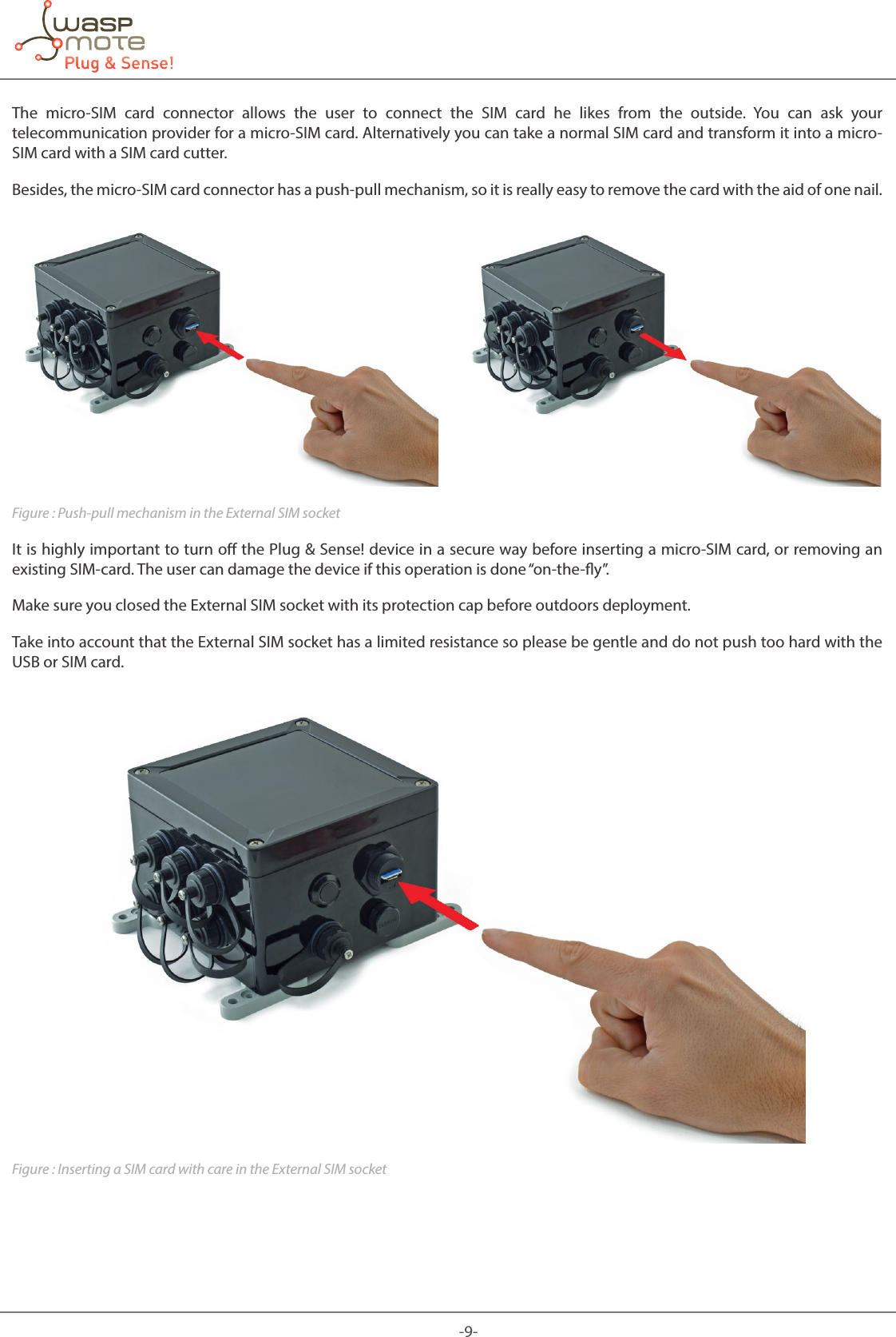 -9-The micro-SIM card connector allows the user to connect the SIM card he likes from the outside. You can ask your telecommunication provider for a micro-SIM card. Alternatively you can take a normal SIM card and transform it into a micro-SIM card with a SIM card cutter.Besides, the micro-SIM card connector has a push-pull mechanism, so it is really easy to remove the card with the aid of one nail.Figure : Push-pull mechanism in the External SIM socketIt is highly important to turn o the Plug & Sense! device in a secure way before inserting a micro-SIM card, or removing an existing SIM-card. The user can damage the device if this operation is done “on-the-y”.Make sure you closed the External SIM socket with its protection cap before outdoors deployment.Take into account that the External SIM socket has a limited resistance so please be gentle and do not push too hard with the USB or SIM card.Figure : Inserting a SIM card with care in the External SIM socket