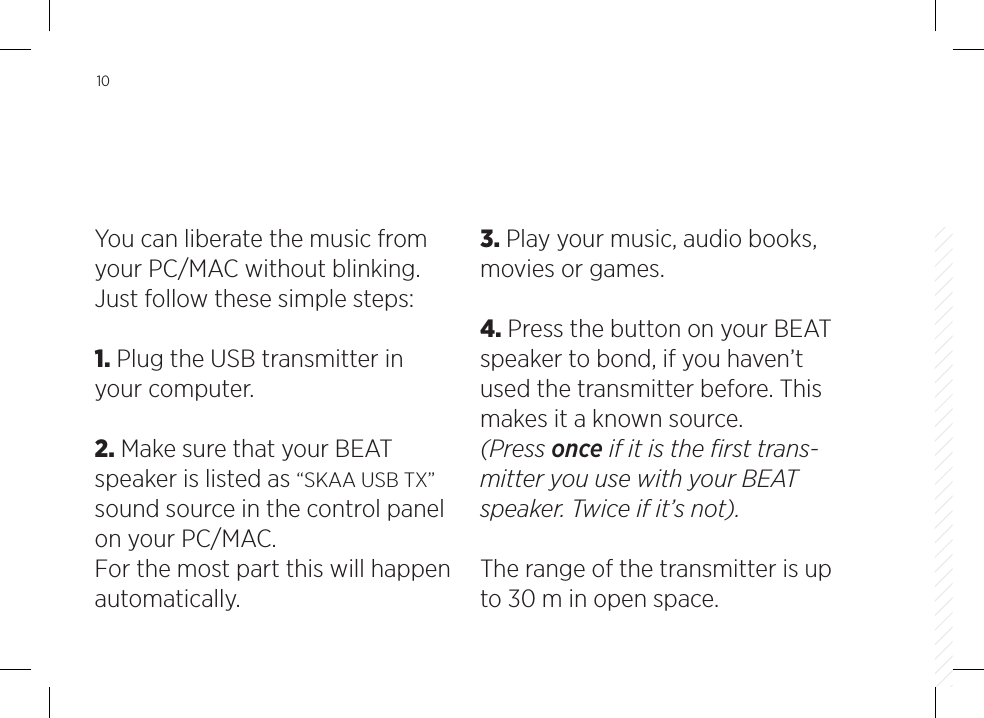10You can liberate the music from your PC/MAC without blinking. Just follow these simple steps:1. Plug the USB transmitter in your computer.2. Make sure that your BEAT speaker is listed as &ldquo;SKAA USB TX&rdquo; sound source in the control panel on your PC/MAC. For the most part this will happen automatically. 3. Play your music, audio books, movies or games.4. Press the button on your BEAT speaker to bond, if you haven&rsquo;t used the transmitter before. This makes it a known source. (Press once if it is the ﬁrst trans-mitter you use with your BEAT speaker. Twice if it&rsquo;s not).The range of the transmitter is up to 30 m in open space.