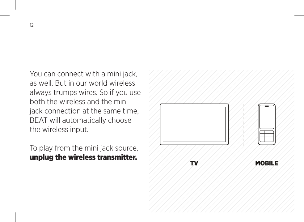 USBCOMPUTER BEATBEAT30 PINiPad, iPhone &amp; iPodiPad, iPhone &amp; iPod touch BEATAPPLE TV, AIRPORT EXPRESS MINI JACKTV MOBILEBEATSOURCE12You can connect with a mini jack, as well. But in our world wireless always trumps wires. So if you use both the wireless and the mini jack connection at the same time, BEAT will automatically choose the wireless input. To play from the mini jack source, unplug the wireless transmitter.
