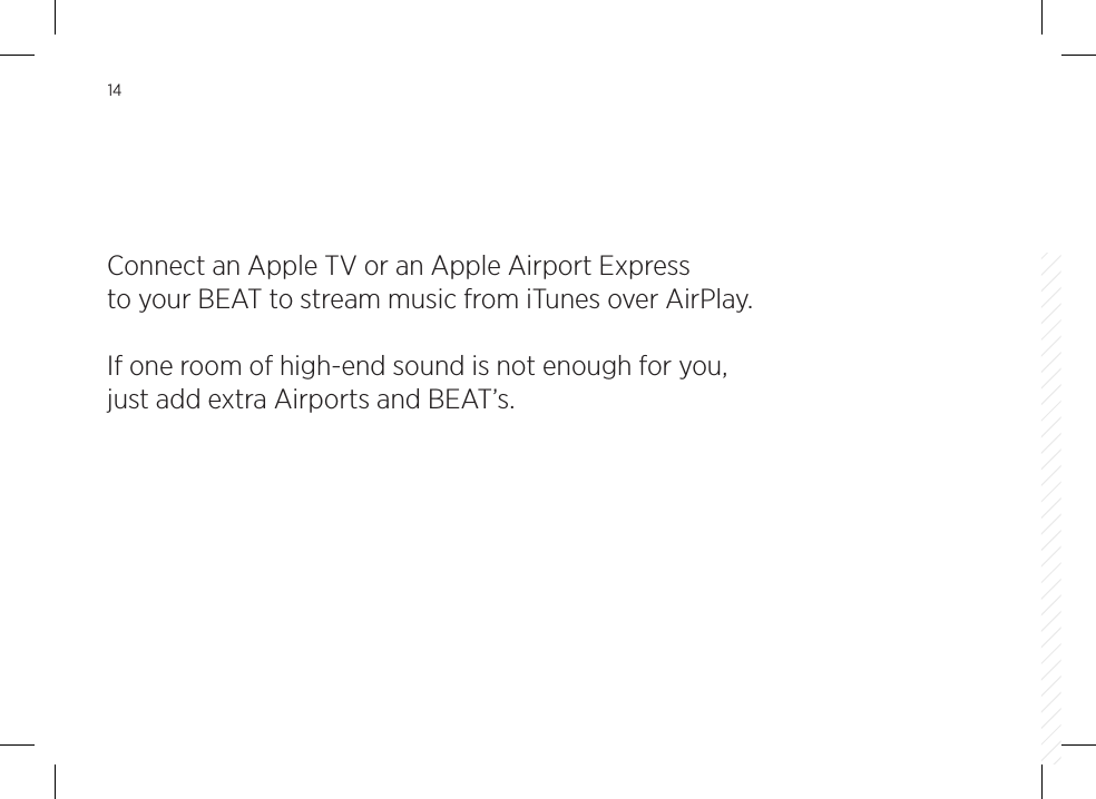 14Connect an Apple TV or an Apple Airport Express to your BEAT to stream music from iTunes over AirPlay.If one room of high-end sound is not enough for you, just add extra Airports and BEAT&rsquo;s.