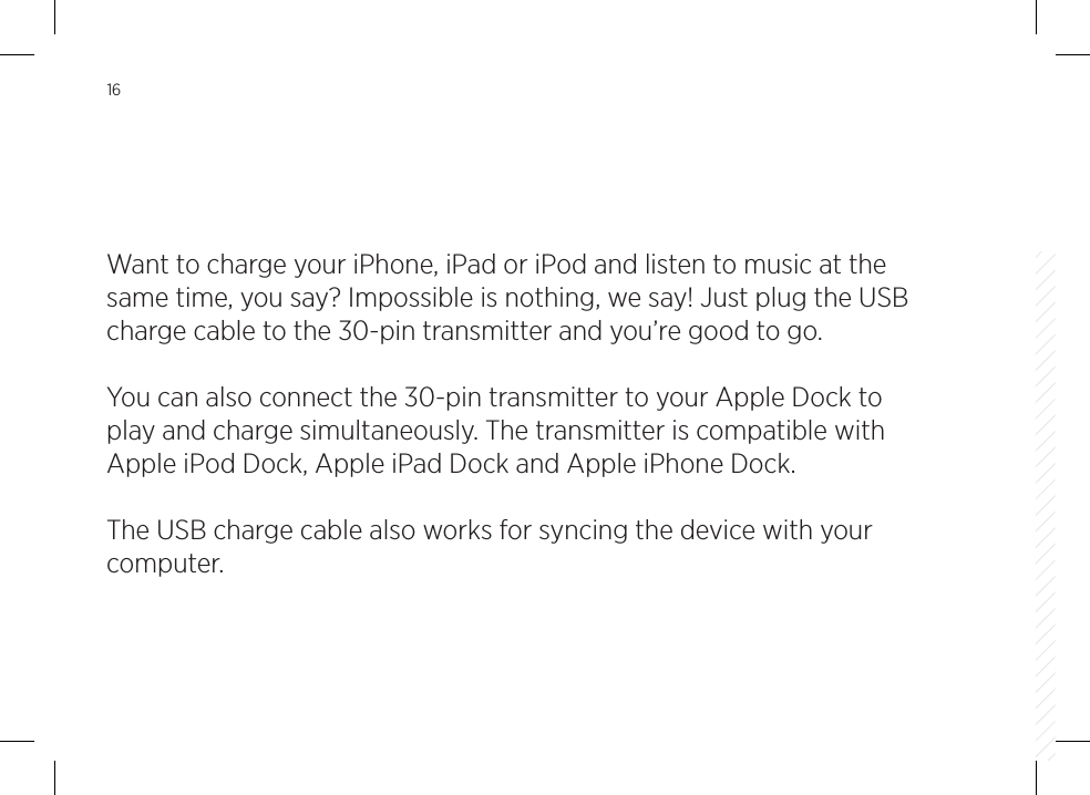 16Want to charge your iPhone, iPad or iPod and listen to music at the same time, you say? Impossible is nothing, we say! Just plug the USB charge cable to the 30-pin transmitter and you&rsquo;re good to go. You can also connect the 30-pin transmitter to your Apple Dock to play and charge simultaneously. The transmitter is compatible with Apple iPod Dock, Apple iPad Dock and Apple iPhone Dock.The USB charge cable also works for syncing the device with your computer.