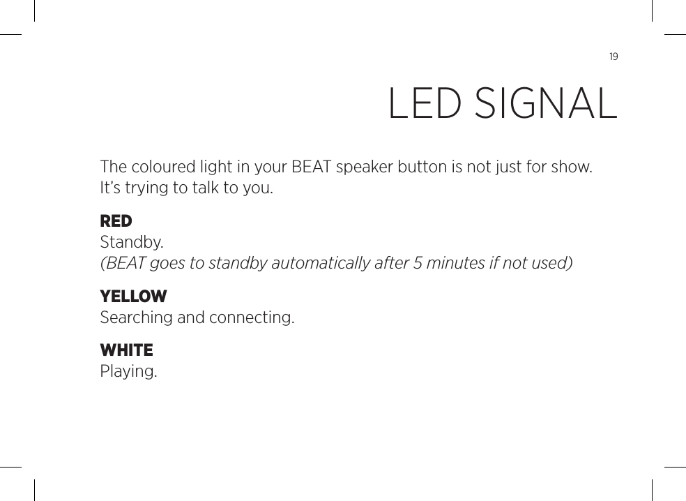 19The coloured light in your BEAT speaker button is not just for show. It&rsquo;s trying to talk to you.RED Standby. (BEAT goes to standby automatically after 5 minutes if not used)YELLOW Searching and connecting.WHITE Playing.LED SIGNAL