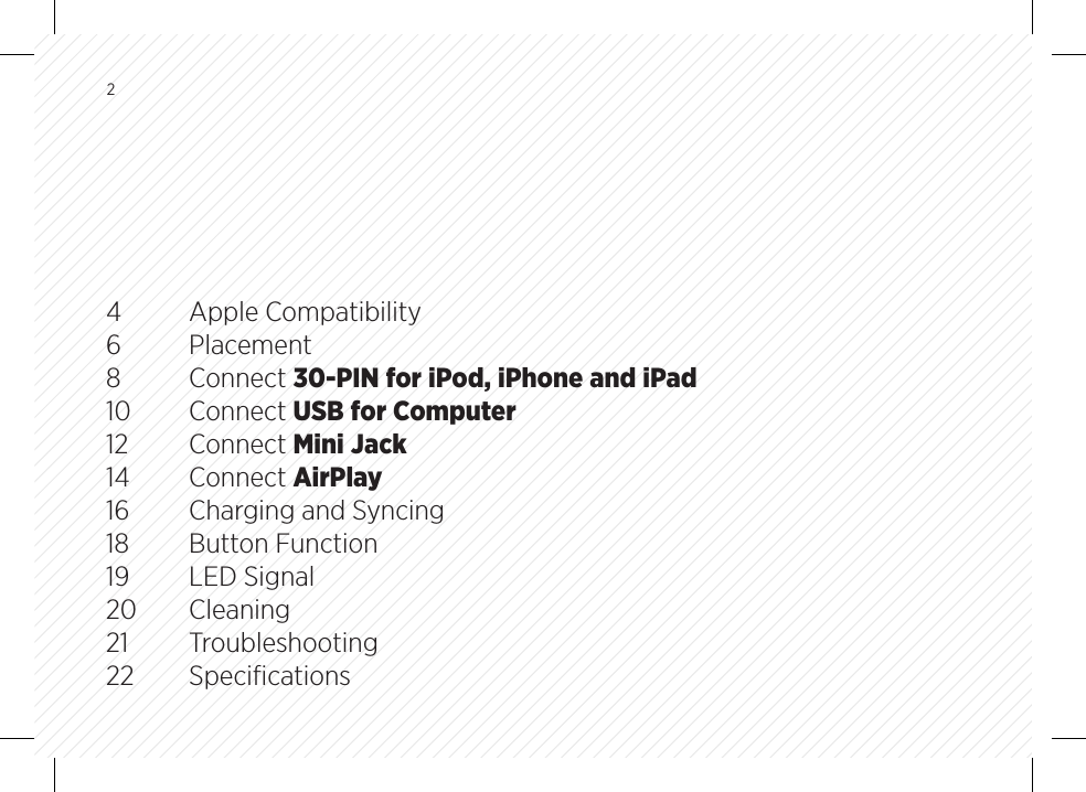 24  Apple Compatibility6 Placement8 Connect 30-PIN for iPod, iPhone and iPad10 Connect USB for Computer12 Connect Mini Jack14 Connect AirPlay16 Charging and Syncing 18  Button Function19  LED Signal20 Cleaning21 Troubleshooting22 Speciﬁcations