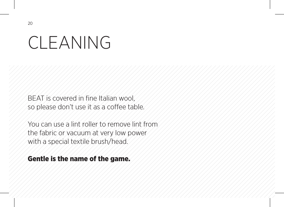 20BEAT is covered in ﬁne Italian wool, so please don&rsquo;t use it as a coee table. You can use a lint roller to remove lint from the fabric or vacuum at very low power with a special textile brush/head. Gentle is the name of the game.CLEANING