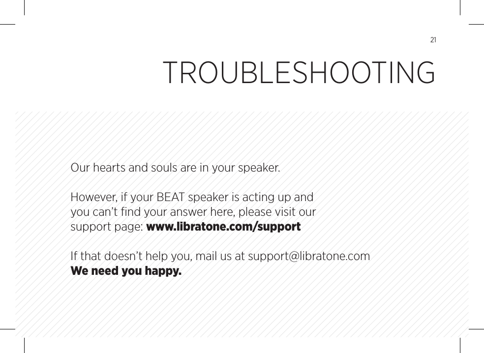 21Our hearts and souls are in your speaker. However, if your BEAT speaker is acting up and you can&rsquo;t ﬁnd your answer here, please visit our support page: www.libratone.com/supportIf that doesn&rsquo;t help you, mail us at support@libratone.com We need you happy.TROUBLESHOOTING