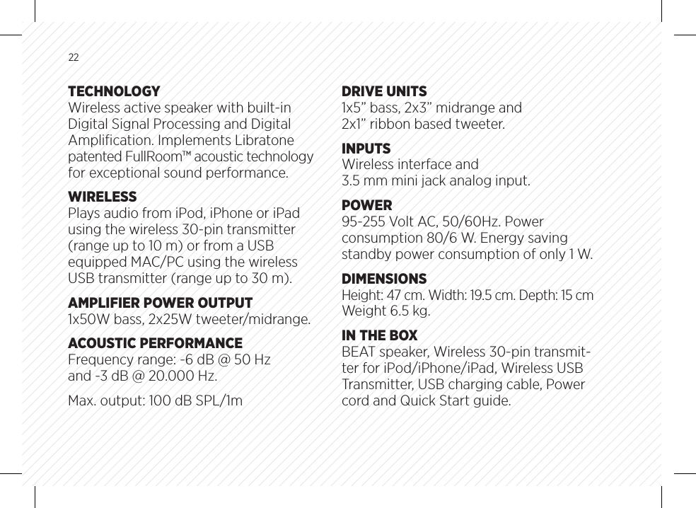 22TECHNOLOGYWireless active speaker with built-in Digital Signal Processing and Digital Ampliﬁcation. Implements Libratone patented FullRoom&trade; acoustic technology for exceptional sound performance.WIRELESSPlays audio from iPod, iPhone or iPad using the wireless 30-pin transmitter (range up to 10 m) or from a USB equipped MAC/PC using the wireless USB transmitter (range up to 30 m).AMPLIFIER POWER OUTPUT1x50W bass, 2x25W tweeter/midrange.ACOUSTIC PERFORMANCEFrequency range: -6 dB @ 50 Hz and -3 dB @ 20.000 Hz.Max. output: 100 dB SPL/1mDRIVE UNITS1x5&rdquo; bass, 2x3&rdquo; midrange and 2x1&rdquo; ribbon based tweeter.INPUTSWireless interface and 3.5 mm mini jack analog input.POWER95-255 Volt AC, 50/60Hz. Power consumption 80/6 W. Energy saving standby power consumption of only 1 W.DIMENSIONSHeight: 47 cm. Width: 19.5 cm. Depth: 15 cmWeight 6.5 kg.IN THE BOXBEAT speaker, Wireless 30-pin transmit-ter for iPod/iPhone/iPad, Wireless USB Transmitter, USB charging cable, Power cord and Quick Start guide.