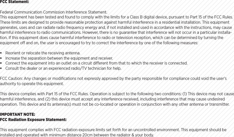 FCC Statement:Federal Communication Commission Interference Statement.This equipment has been tested and found to comply with the limits for a Class B digital device, pursuant to Part 15 of the FCC Rules. These limits are designed to provide reasonable protection against harmful interference in a residential installation. This equipment generates, uses and can radiate radio frequency energy and, if not installed and used in accordance with the instructions, may cause harmful interference to radio communications. However, there is no guarantee that interference will not occur in a particular installa-tion. If this equipment does cause harmful interference to radio or television reception, which can be determined by turning the equipment o and on, the user is encouraged to try to correct the interference by one of the following measures:&bull; Reorient or relocate the receiving antenna.&bull; Increase the separation between the equipment and receiver.&bull; Connect the equipment into an outlet on a circuit dierent from that to which the receiver is connected.&bull; Consult the dealer or an experienced radio/TV technician for help.FCC Caution: Any changes or modiﬁcations not expressly approved by the party responsible for compliance could void the user&rsquo;s authority to operate this equipment.This device complies with Part 15 of the FCC Rules. Operation is subject to the following two conditions: (1) This device may not cause harmful interference, and (2) this device must accept any interference received, including interference that may cause undesired operation. This device and its antenna(s) must not be co-located or operation in conjunction with any other antenna or transmitter.IMPORTANT NOTE:FCC Radiation Exposure Statement:This equipment complies with FCC radiation exposure limits set forth for an uncontrolled environment. This equipment should be installed and operated with minimum distance 20cm between the radiator &amp; your body. 