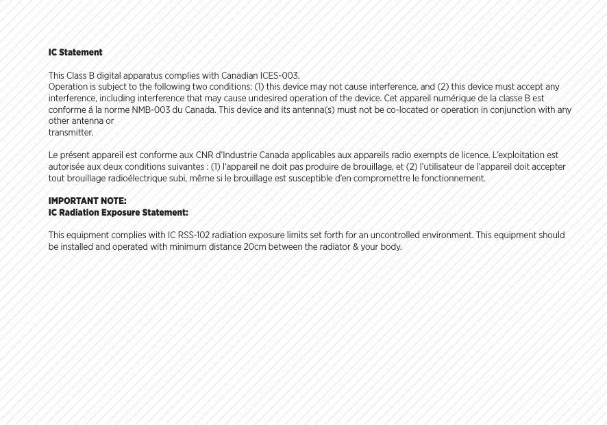 IC StatementThis Class B digital apparatus complies with Canadian ICES-003.Operation is subject to the following two conditions: (1) this device may not cause interference, and (2) this device must accept any interference, including interference that may cause undesired operation of the device. Cet appareil num&eacute;rique de la classe B est conforme &aacute; la norme NMB-003 du Canada. This device and its antenna(s) must not be co-located or operation in conjunction with any other antenna ortransmitter.Le pr&eacute;sent appareil est conforme aux CNR d&rsquo;Industrie Canada applicables aux appareils radio exempts de licence. L&rsquo;exploitation est autoris&eacute;e aux deux conditions suivantes : (1) l&rsquo;appareil ne doit pas produire de brouillage, et (2) l&rsquo;utilisateur de l&rsquo;appareil doit accepter tout brouillage radio&eacute;lectrique subi, m&ecirc;me si le brouillage est susceptible d&rsquo;en compromettre le fonctionnement.IMPORTANT NOTE:IC Radiation Exposure Statement:This equipment complies with IC RSS-102 radiation exposure limits set forth for an uncontrolled environment. This equipment should be installed and operated with minimum distance 20cm between the radiator &amp; your body.