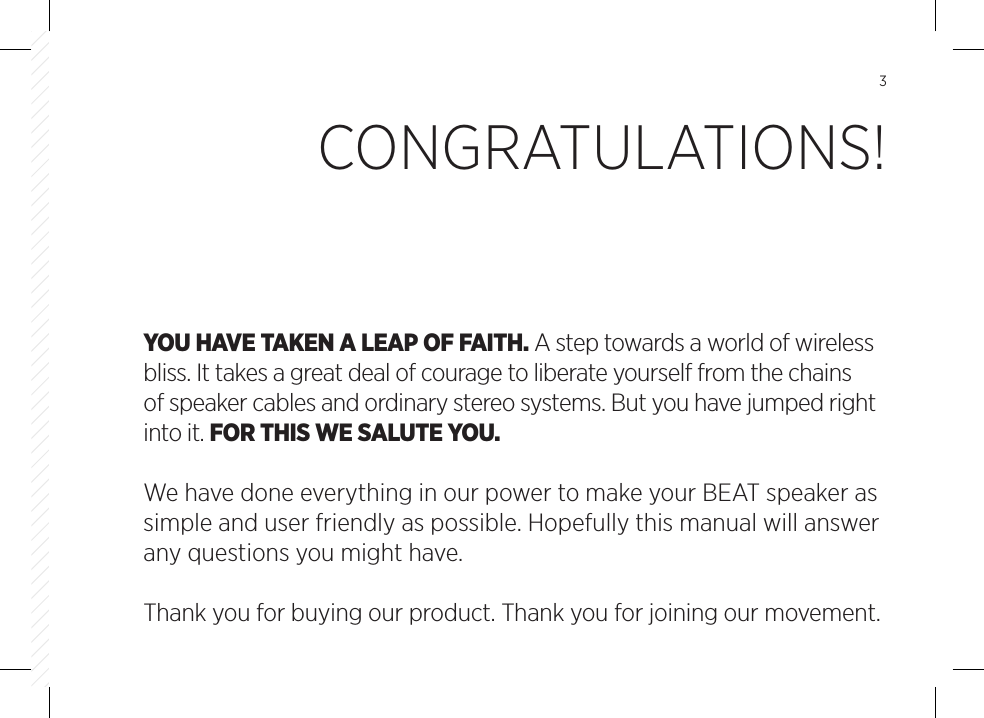 3YOU HAVE TAKEN A LEAP OF FAITH. A step towards a world of wirelessbliss. It takes a great deal of courage to liberate yourself from the chains of speaker cables and ordinary stereo systems. But you have jumped right into it. FOR THIS WE SALUTE YOU.We have done everything in our power to make your BEAT speaker as simple and user friendly as possible. Hopefully this manual will answer any questions you might have. Thank you for buying our product. Thank you for joining our movement. CONGRATULATIONS!