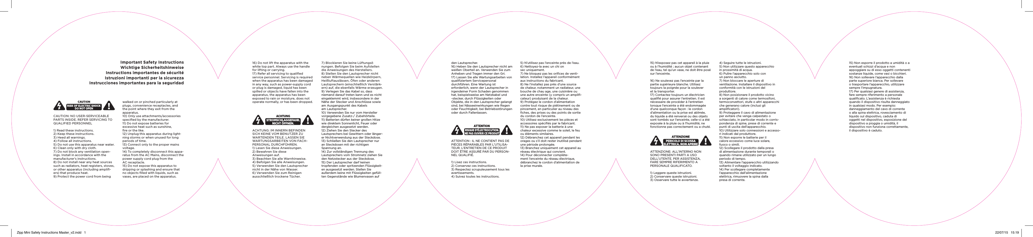 Important Safety InstructionsWichtige SicherheitshinweiseInstructions importantes de s&eacute;curit&eacute;Istruzioni importanti per la sicurezzaInstrucciones importantes para la seguridadCAUTION: NO USER-SERVICEABLE PARTS INSIDE. REFER SERVICING TO QUALIFIED PERSONNEL 1) Read these instructions. 2) Keep these instructions. 3) Heed all warnings. 4) Follow all instructions. 5) Do not use this apparatus near water. 6) Clean only with dry cloth. 7) Do not block any ventilation open-ings. Install in accordance with the manufacturer&rsquo;s instructions. 8) Do not install near any heat sources such as radiators, heat registers, stoves, or other apparatus (including ampliﬁ-ers) that produce heat. 9) Protect the power cord from being walked on or pinched particularly at plugs, convenience receptacles, and the point where they exit from the apparatus. 10) Only use attachments/accessories speciﬁed by the manufacturer. 11) Do not expose batteries for  excessive heat such as sunshine,  ﬁre or the like. 12) Unplug this apparatus during light-ning storms or when unused for long periods of time. 13) Connect only to the proper mains voltage. 14) To completely disconnect this appa-ratus from the AC Mains, disconnect the power supply cord plug from the  AC receptacle. 15) Do not expose this apparatus to  dripping or splashing and ensure that no objects ﬁlled with liquids, such as vases, are placed on the apparatus. 16) Do not lift the apparatus with the white top part. Always use the handle for lifting or carrying. 17) Refer all servicing to qualiﬁed service personnel. Servicing is required when the apparatus has been damaged in any way, such as power-supply cord or plug is damaged, liquid has been spilled or objects have fallen into the apparatus, the apparatus has been exposed to rain or moisture, does not operate normally, or has been dropped.  ACHTUNG: IM INNERN BEFINDEN SICH KEINE VOM BENUTZER ZU WARTENDEN TEILE. LASSEN SIE WARTUNGSARBEITEN VON FACH-PERSONAL DURCHF&Uuml;HREN. 1) Lesen Sie diese Anweisungen. 2) Bewahren Sie diese  Anweisungen auf. 3) Beachten Sie alle Warnhinweise. 4) Befolgen Sie alle Anweisungen. 5) Verwenden Sie den Lautsprecher nicht in der N&auml;he von Wasser. 6) Verwenden Sie zum Reinigen  ausschlie&szlig;lich trockene T&uuml;cher. 7) Blockieren Sie keine L&uuml;ftungs&ouml;  nungen. Befolgen Sie beim Aufstellen die Anweisungen des Herstellers. 8) Stellen Sie den Lautsprecher nicht neben W&auml;rmequellen wie Heizk&ouml;rpern, Hei&szlig;luftausl&auml;ssen, &Ouml;fen oder anderen Lautsprechern (einschlie&szlig;lich Verst&auml;rk-ern) auf, die ebenfalls W&auml;rme erzeugen. 9) Verlegen Sie das Kabel so, dass niemand darauf treten kann und es nicht eingeklemmt wird, insbesondere in der N&auml;he der Stecker und Anschl&uuml;sse sowie am Ausgangspunkt des Kabels  am Lautsprecher.10) Verwenden Sie nur vom Hersteller vorgegebene Zusatz-/ Zubeh&ouml;rteile.11) Batterien d&uuml;rfen keiner gro&szlig;en Hitze wie direktem Sonnenlicht, Feuer oder dergleichen ausgesetzt werden.12) Ziehen Sie den Stecker des  Lautsprechers bei Gewittern oder l&auml;nger-er Nichtverwendung aus der Steckdose.13) Schlie&szlig;en Sie den Lautsprecher nur an Steckdosen mit der richtigen  Spannung an.14) Zur vollst&auml;ndigen Trennung des  Lautsprechers vom Stromnetz ziehen Sie den Netzstecker aus der Steckdose.15) Der Lautsprecher darf keinen  tropfenden oder spritzenden Fl&uuml;ssigkeit-en ausgesetzt werden. Stellen Sie  au&szlig;erdem keine mit Fl&uuml;ssigkeiten gef&uuml;ll-ten Gegenst&auml;nde wie Blumenvasen auf  den Lautsprecher.16) Heben Sie den Lautsprecher nicht am wei&szlig;en Oberteil an. Verwenden Sie zum Anheben und Tragen immer den Gri.17) Lassen Sie alle Wartungsarbeiten von qualiﬁziertem Servicepersonal  durchf&uuml;hren. Eine Wartung ist  erforderlich, wenn der Lautsprecher in irgendeiner Form Schaden genommen hat, beispielsweise am Netzkabel und -stecker, durch Fl&uuml;ssigkeiten oder Objekte, die in den Lautsprecher gelangt sind, bei N&auml;sseeinwirkungen wie Regen oder Feuchtigkeit, bei Betriebsst&ouml;rungen oder durch Fallenlassen.ATTENTION : IL NE CONTIENT PAS DE PI&Egrave;CES R&Eacute;PARABLES PAR L&rsquo;UTILISA-TEUR. L&rsquo;ENTRETIEN DE CE PRODUIT DOIT &Ecirc;TRE ASSUR&Eacute; PAR DU PERSON-NEL QUALIFI&Eacute;.1) Lisez ces instructions.2) Conservez ces instructions.3) Respectez scrupuleusement tous les avertissements.4) Suivez toutes les instructions.5) N&rsquo;utilisez pas l&rsquo;enceinte pr&egrave;s de l&rsquo;eau.6) Nettoyez-la avec un chi on  sec uniquement.7) Ne bloquez pas les oriﬁces de venti-lation. Installez l&rsquo;appareil conform&eacute;ment aux instructions du fabricant.8) Ne l&rsquo;installez pas pr&egrave;s d&rsquo;une source de chaleur, notamment un radiateur, une bouche de chau age, une cuisini&egrave;re ou une autre enceinte (y compris un ampliﬁ-cateur) produisant de la chaleur.9) Prot&eacute;gez le cordon d&rsquo;alimentation contre tout risque de pi&eacute;tinement ou de pincement, en particulier au niveau des ﬁches, des prises ou des points de sortie du cordon de l&rsquo;enceinte.10) Utilisez exclusivement les pi&egrave;ces et accessoires sp&eacute;ciﬁ&eacute;s par le fabricant.11) Ne pas exposer la batterie &agrave; une chaleur excessive comme le soleil, le feu ou &eacute;l&eacute;ments similaires.12) D&eacute;branchez cet appareil pendant les orages ou s&rsquo;il doit rester inutilis&eacute; pendant une p&eacute;riode prolong&eacute;e.13) Branchez uniquement cet appareil au r&eacute;seau &eacute;lectrique qui convient.14) Pour d&eacute;connecter compl&egrave;te-ment l&rsquo;enceinte du r&eacute;seau &eacute;lectrique, d&eacute;branchez le cordon d&rsquo;alimentation de la prise murale.15) N&rsquo;exposez pas cet appareil &agrave; la pluie ou &agrave; l&rsquo;humidit&eacute; ; aucun objet contenant de l&rsquo;eau, tel qu&rsquo;un vase, ne doit &ecirc;tre pos&eacute; sur l&rsquo;enceinte.16) Ne soulevez pas l&rsquo;enceinte par la partie sup&eacute;rieure blanche. Utilisez  toujours la poign&eacute;e pour la soulever  et la transporter.17) Contactez toujours un &eacute;lectricien qualiﬁ&eacute; pour assurer l&rsquo;entretien. Il est n&eacute;cessaire de proc&eacute;der &agrave; l&rsquo;entretien  lorsque l&rsquo;enceinte a &eacute;t&eacute; endommag&eacute;e d&rsquo;une quelconque fa&ccedil;on : le cordon d&rsquo;alimentation ou la prise est ab&icirc;m&eacute;e, du liquide a &eacute;t&eacute; renvers&eacute; ou des objets sont tomb&eacute;s sur l&rsquo;enceinte, celle-ci a &eacute;t&eacute; expos&eacute;e &agrave; la pluie ou &agrave; l&rsquo;humidit&eacute;, ne fonctionne pas correctement ou a chut&eacute;.ATTENZIONE: ALL&rsquo;INTERNO NON  SONO PRESENTI PARTI A USO  DELL&rsquo;UTENTE. PER ASSISTENZA,  FARE SEMPRE RIFERIMENTO A  PERSONALE QUALIFICATO. 1) Leggere queste istruzioni.2) Conservare queste istruzioni.3) Osservare tutte le avvertenze.4) Seguire tutte le istruzioni.5) Non utilizzare questo apparecchio  in prossimit&agrave; di acqua.6) Pulire l&rsquo;apparecchio solo con  un panno asciutto.7) Non bloccare le aperture di  ventilazione. Installare il dispositivo in conformit&agrave; con le istruzioni del  produttore.8) Non posizionare il prodotto vicino a sorgenti di calore come termosifoni, termoconvettori, stufe o altri apparecchi che generano calore (inclusi gli  ampliﬁcatori).9) Proteggere il cavo di alimentazione per evitare che venga calpestato o  schiacciato, in particolar modo in corris-pondenza di spine, prese di corrente e punti di uscita dell&rsquo;apparecchio.10) Utilizzare solo connessioni e accesso-ri indicati dal produttore.11) Non esporre le batterie per il  calore eccessivo come luce solare,  fuoco o simili.12) Scollegare il prodotto dalla presa di alimentazione durante temporali o quando rimane utilizzato per un lungo periodo di tempo.13) Alimentare l&rsquo;apparecchio utilizzando soltanto il voltaggio indicato.14) Per scollegare completamente  l&rsquo;apparecchio dall&rsquo;alimentazione  elettrica, rimuovere la spina dalla  presa di corrente.15) Non esporre il prodotto a umidit&agrave; o a eventuali schizzi d&rsquo;acqua e non  appoggiare su di esso oggetti contenenti sostanze liquide, come vasi o bicchieri.16) Non sollevare l&rsquo;apparecchio dalla parte superiore bianca. Per sollevare  o trasportare l&rsquo;apparecchio, utilizzare sempre l&rsquo;impugnatura.17) Per qualsiasi genere di assistenza, fare sempre riferimento a personale qualiﬁcato. L&rsquo;assistenza &egrave; richiesta  quando il dispositivo risulta danneggiato in qualsiasi modo. Per esempio:  danneggiamento del cavo di corrente o alla spina elettrica, rovesciamento di liquido sul dispositivo, caduta di  oggetti nel dispositivo, esposizione del dispositivo a pioggia o umidit&agrave;, il  dispositivo non funziona correttamente, il dispositivo &egrave; caduto.Zipp Mini Safety Instructions Master_v2.indd   1 22/07/15   15:19
