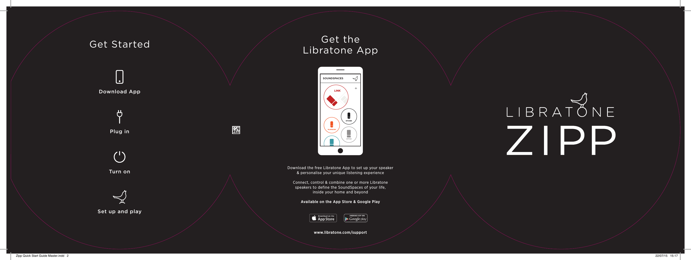 LINKSOUNDSPACESLINKKITCHENPLAYROOMOFFICEGet StartedDownload AppPlug inTurn onSet up and playGet theLibratone AppDownload the free Libratone App to set up your speaker&amp; personalise your unique listening experienceConnect, control &amp; combine one or more Libratonespeakers to define the SoundSpaces of your life,inside your home and beyondAvailable on the App Store &amp; Google Playwww.libratone.com/supportZipp Quick Start Guide Master.indd   2 22/07/15   15:17