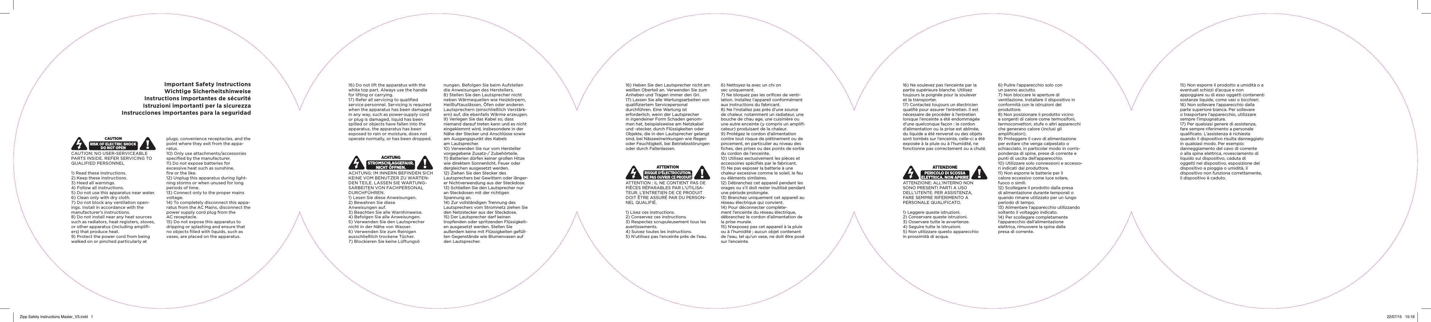 Important Safety InstructionsWichtige SicherheitshinweiseInstructions importantes de s&eacute;curit&eacute;Istruzioni importanti per la sicurezzaInstrucciones importantes para la seguridadCAUTION: NO USER-SERVICEABLE PARTS INSIDE. REFER SERVICING TO QUALIFIED PERSONNEL 1) Read these instructions. 2) Keep these instructions. 3) Heed all warnings. 4) Follow all instructions. 5) Do not use this apparatus near water. 6) Clean only with dry cloth. 7) Do not block any ventilation open-ings. Install in accordance with the manufacturer&rsquo;s instructions. 8) Do not install near any heat sources such as radiators, heat registers, stoves, or other apparatus (including ampliﬁ-ers) that produce heat. 9) Protect the power cord from being walked on or pinched particularly at plugs, convenience receptacles, and the point where they exit from the appa-ratus. 10) Only use attachments/accessories speciﬁed by the manufacturer. 11) Do not expose batteries for  excessive heat such as sunshine,  ﬁre or the like. 12) Unplug this apparatus during light-ning storms or when unused for long periods of time. 13) Connect only to the proper mains voltage. 14) To completely disconnect this appa-ratus from the AC Mains, disconnect the power supply cord plug from the  AC receptacle. 15) Do not expose this apparatus to  dripping or splashing and ensure that no objects ﬁlled with liquids, such as vases, are placed on the apparatus. 16) Do not lift the apparatus with the white top part. Always use the handle for lifting or carrying. 17) Refer all servicing to qualiﬁed service personnel. Servicing is required when the apparatus has been damaged in any way, such as power-supply cord or plug is damaged, liquid has been spilled or objects have fallen into the apparatus, the apparatus has been exposed to rain or moisture, does not operate normally, or has been dropped.  ACHTUNG: IM INNERN BEFINDEN SICH KEINE VOM BENUTZER ZU WARTEN-DEN TEILE. LASSEN SIE WARTUNG-SARBEITEN VON FACHPERSONAL DURCHF&Uuml;HREN. 1) Lesen Sie diese Anweisungen. 2) Bewahren Sie diese  Anweisungen auf. 3) Beachten Sie alle Warnhinweise. 4) Befolgen Sie alle Anweisungen. 5) Verwenden Sie den Lautsprecher nicht in der N&auml;he von Wasser. 6) Verwenden Sie zum Reinigen  ausschlie&szlig;lich trockene T&uuml;cher. 7) Blockieren Sie keine L&uuml;ftungs&ouml;  nungen. Befolgen Sie beim Aufstellen die Anweisungen des Herstellers. 8) Stellen Sie den Lautsprecher nicht neben W&auml;rmequellen wie Heizk&ouml;rpern, Hei&szlig;luftausl&auml;ssen, &Ouml;fen oder anderen Lautsprechern (einschlie&szlig;lich Verst&auml;rk-ern) auf, die ebenfalls W&auml;rme erzeugen. 9) Verlegen Sie das Kabel so, dass niemand darauf treten kann und es nicht eingeklemmt wird, insbesondere in der N&auml;he der Stecker und Anschl&uuml;sse sowie am Ausgangspunkt des Kabels  am Lautsprecher.10) Verwenden Sie nur vom Hersteller vorgegebene Zusatz-/ Zubeh&ouml;rteile.11) Batterien d&uuml;rfen keiner gro&szlig;en Hitze wie direktem Sonnenlicht, Feuer oder dergleichen ausgesetzt werden.12) Ziehen Sie den Stecker des  Lautsprechers bei Gewittern oder l&auml;nger-er Nichtverwendung aus der Steckdose.13) Schlie&szlig;en Sie den Lautsprecher nur an Steckdosen mit der richtigen  Spannung an.14) Zur vollst&auml;ndigen Trennung des  Lautsprechers vom Stromnetz ziehen Sie den Netzstecker aus der Steckdose.15) Der Lautsprecher darf keinen  tropfenden oder spritzenden Fl&uuml;ssigkeit-en ausgesetzt werden. Stellen Sie  au&szlig;erdem keine mit Fl&uuml;ssigkeiten gef&uuml;ll-ten Gegenst&auml;nde wie Blumenvasen auf  den Lautsprecher.16) Heben Sie den Lautsprecher nicht am wei&szlig;en Oberteil an. Verwenden Sie zum Anheben und Tragen immer den Gri.17) Lassen Sie alle Wartungsarbeiten von qualiﬁziertem Servicepersonal  durchf&uuml;hren. Eine Wartung ist  erforderlich, wenn der Lautsprecher in irgendeiner Form Schaden genom-men hat, beispielsweise am Netzkabel und -stecker, durch Fl&uuml;ssigkeiten oder Objekte, die in den Lautsprecher gelangt sind, bei N&auml;sseeinwirkungen wie Regen oder Feuchtigkeit, bei Betriebsst&ouml;rungen oder durch Fallenlassen.ATTENTION : IL NE CONTIENT PAS DE PI&Egrave;CES R&Eacute;PARABLES PAR L&rsquo;UTILISA-TEUR. L&rsquo;ENTRETIEN DE CE PRODUIT DOIT &Ecirc;TRE ASSUR&Eacute; PAR DU PERSON-NEL QUALIFI&Eacute;.1) Lisez ces instructions.2) Conservez ces instructions.3) Respectez scrupuleusement tous les avertissements.4) Suivez toutes les instructions.5) N&rsquo;utilisez pas l&rsquo;enceinte pr&egrave;s de l&rsquo;eau.6) Nettoyez-la avec un chi on  sec uniquement.7) Ne bloquez pas les oriﬁces de venti-lation. Installez l&rsquo;appareil conform&eacute;ment aux instructions du fabricant.8) Ne l&rsquo;installez pas pr&egrave;s d&rsquo;une source de chaleur, notamment un radiateur, une bouche de chau age, une cuisini&egrave;re ou une autre enceinte (y compris un ampliﬁ-cateur) produisant de la chaleur.9) Prot&eacute;gez le cordon d&rsquo;alimentation contre tout risque de pi&eacute;tinement ou de pincement, en particulier au niveau des ﬁches, des prises ou des points de sortie du cordon de l&rsquo;enceinte.10) Utilisez exclusivement les pi&egrave;ces et accessoires sp&eacute;ciﬁ&eacute;s par le fabricant.11) Ne pas exposer la batterie &agrave; une chaleur excessive comme le soleil, le feu ou &eacute;l&eacute;ments similaires.12) D&eacute;branchez cet appareil pendant les orages ou s&rsquo;il doit rester inutilis&eacute; pendant une p&eacute;riode prolong&eacute;e.13) Branchez uniquement cet appareil au r&eacute;seau &eacute;lectrique qui convient.14) Pour d&eacute;connecter compl&egrave;te-ment l&rsquo;enceinte du r&eacute;seau &eacute;lectrique, d&eacute;branchez le cordon d&rsquo;alimentation de la prise murale.15) N&rsquo;exposez pas cet appareil &agrave; la pluie ou &agrave; l&rsquo;humidit&eacute; ; aucun objet contenant de l&rsquo;eau, tel qu&rsquo;un vase, ne doit &ecirc;tre pos&eacute; sur l&rsquo;enceinte.16) Ne soulevez pas l&rsquo;enceinte par la partie sup&eacute;rieure blanche. Utilisez  toujours la poign&eacute;e pour la soulever  et la transporter.17) Contactez toujours un &eacute;lectricien qualiﬁ&eacute; pour assurer l&rsquo;entretien. Il est n&eacute;cessaire de proc&eacute;der &agrave; l&rsquo;entretien  lorsque l&rsquo;enceinte a &eacute;t&eacute; endommag&eacute;e d&rsquo;une quelconque fa&ccedil;on : le cordon d&rsquo;alimentation ou la prise est ab&icirc;m&eacute;e, du liquide a &eacute;t&eacute; renvers&eacute; ou des objets sont tomb&eacute;s sur l&rsquo;enceinte, celle-ci a &eacute;t&eacute; expos&eacute;e &agrave; la pluie ou &agrave; l&rsquo;humidit&eacute;, ne fonctionne pas correctement ou a chut&eacute;.ATTENZIONE: ALL&rsquo;INTERNO NON  SONO PRESENTI PARTI A USO  DELL&rsquo;UTENTE. PER ASSISTENZA,  FARE SEMPRE RIFERIMENTO A  PERSONALE QUALIFICATO. 1) Leggere queste istruzioni.2) Conservare queste istruzioni.3) Osservare tutte le avvertenze.4) Seguire tutte le istruzioni.5) Non utilizzare questo apparecchio  in prossimit&agrave; di acqua.6) Pulire l&rsquo;apparecchio solo con  un panno asciutto.7) Non bloccare le aperture di  ventilazione. Installare il dispositivo in conformit&agrave; con le istruzioni del  produttore.8) Non posizionare il prodotto vicino a sorgenti di calore come termosifoni, termoconvettori, stufe o altri apparecchi che generano calore (inclusi gli  ampliﬁcatori).9) Proteggere il cavo di alimentazione per evitare che venga calpestato o  schiacciato, in particolar modo in corris-pondenza di spine, prese di corrente e punti di uscita dell&rsquo;apparecchio.10) Utilizzare solo connessioni e accesso-ri indicati dal produttore.11) Non esporre le batterie per il  calore eccessivo come luce solare,  fuoco o simili.12) Scollegare il prodotto dalla presa di alimentazione durante temporali o quando rimane utilizzato per un lungo periodo di tempo.13) Alimentare l&rsquo;apparecchio utilizzando soltanto il voltaggio indicato.14) Per scollegare completamente  l&rsquo;apparecchio dall&rsquo;alimentazione  elettrica, rimuovere la spina dalla  presa di corrente.15) Non esporre il prodotto a umidit&agrave; o a eventuali schizzi d&rsquo;acqua e non  appoggiare su di esso oggetti contenenti sostanze liquide, come vasi o bicchieri.16) Non sollevare l&rsquo;apparecchio dalla parte superiore bianca. Per sollevare  o trasportare l&rsquo;apparecchio, utilizzare sempre l&rsquo;impugnatura.17) Per qualsiasi genere di assistenza, fare sempre riferimento a personale qualiﬁcato. L&rsquo;assistenza &egrave; richiesta  quando il dispositivo risulta danneggiato in qualsiasi modo. Per esempio:  danneggiamento del cavo di corrente o alla spina elettrica, rovesciamento di liquido sul dispositivo, caduta di  oggetti nel dispositivo, esposizione del dispositivo a pioggia o umidit&agrave;, il  dispositivo non funziona correttamente, il dispositivo &egrave; caduto.Zipp Safety Instructions Master_V3.indd   1 22/07/15   15:16